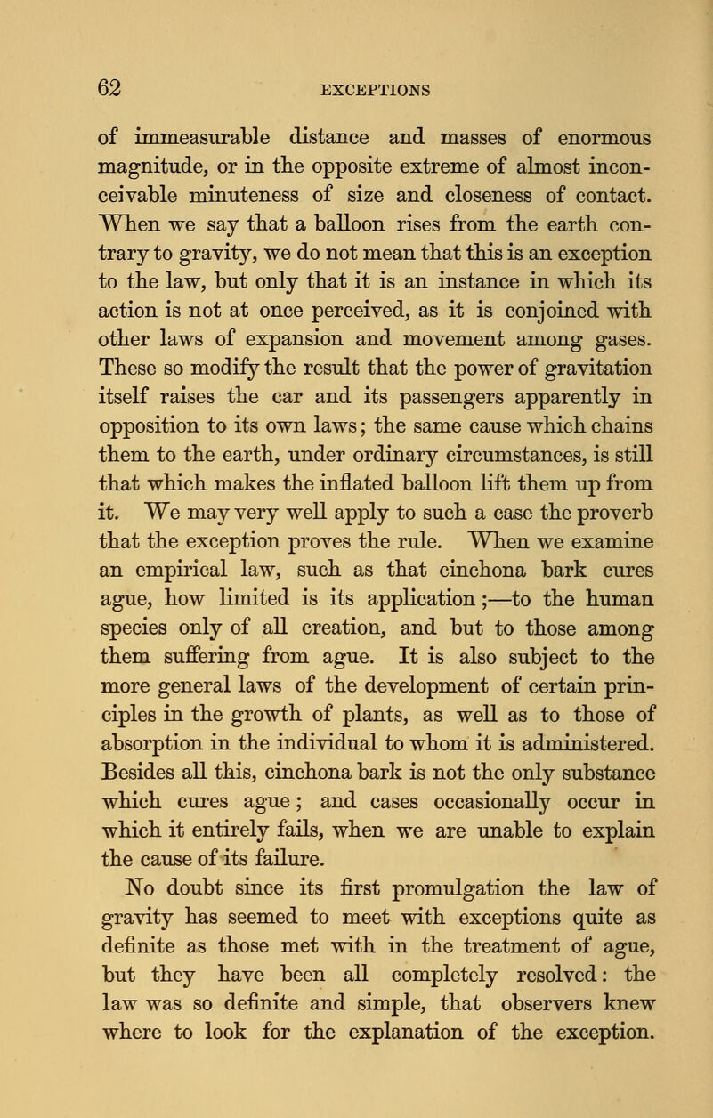 of immeasurable distance and masses of enormous magnitude, or in the opposite extreme of almost incon- ceivable minuteness of size and closeness of contact. When we say that a balloon rises from the earth con- trary to gravity, we do not mean that this is an exception to the law, but only that it is an instance in which its action is not at once perceived, as it is conjoined with other laws of expansion and movement among gases. These so modify the result that the power of gravitation itself raises the car and its passengers apparently in opposition to its own laws; the same cause which chains them to the earth, under ordinary circumstances, is still that which makes the inflated balloon lift them up from it. We may very well apply to such a case the proverb that the exception proves the rule. When we examine an empirical law, such as that cinchona bark cures ague, how limited is its application;—to the human species only of all creation, and but to those among them suffering from ague. It is also subject to the more general laws of the development of certain prin- ciples in the growth of plants, as well as to those of absorption in the individual to whom it is administered. Besides all this, cinchona bark is not the only substance which cures ague; and cases occasionally occur in which it entirely fails, when we are unable to explain the cause of its failure. No doubt since its first promulgation the law of gravity has seemed to meet with exceptions quite as definite as those met with in the treatment of ague, but they have been all completely resolved: the law was so definite and simple, that observers knew where to look for the explanation of the exception.