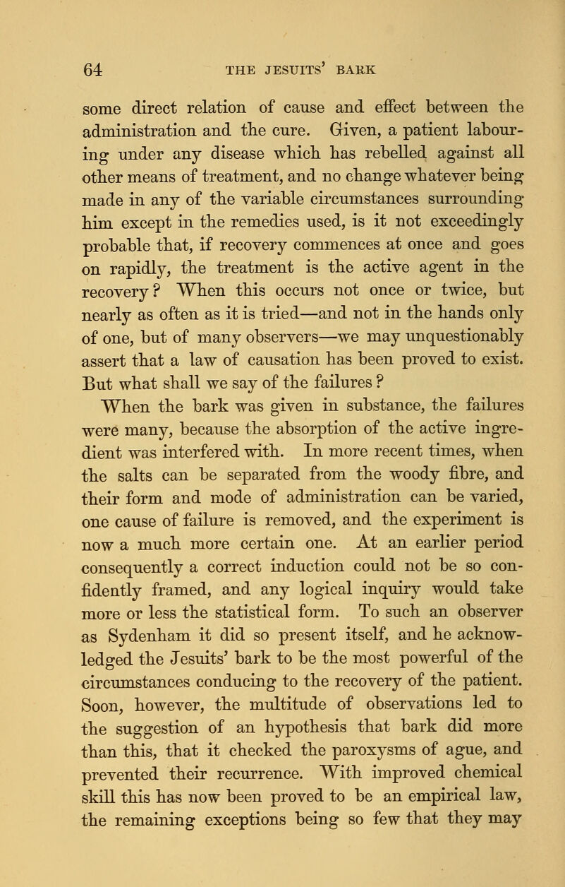 some direct relation of cause and effect between the administration and the cure. Given, a patient labour- ing under any disease which has rebelled against all other means of treatment, and no change whatever being made in any of the variable circumstances surrounding him except in the remedies used, is it not exceedingly probable that, if recovery commences at once and goes on rapidly, the treatment is the active agent in the recovery? When this occurs not once or twice, but nearly as often as it is tried—and not in the hands only of one, but of many observers—we may unquestionably assert that a law of causation has been proved to exist. But what shall we say of the failures ? When the bark was given in substance, the failures were many, because the absorption of the active ingre- dient was interfered with. In more recent times, when the salts can be separated from the woody fibre, and their form and mode of administration can be varied, one cause of failure is removed, and the experiment is now a much more certain one. At an earlier period consequently a correct induction could not be so con- fidently framed, and any logical inquiry would take more or less the statistical form. To such an observer as Sydenham it did so present itself, and he acknow- ledged the Jesuits' bark to be the most powerful of the circumstances conducing to the recovery of the patient. Soon, however, the multitude of observations led to the suggestion of an hypothesis that bark did more than this, that it checked the paroxysms of ague, and prevented their recurrence. With improved chemical skill this has now been proved to be an empirical law, the remaining exceptions being so few that they may