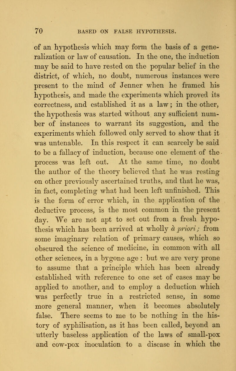 of an hypothesis which may form the basis of a gene- ralization or law of causation. In the one, the induction may be said to have rested on the popular belief in the district, of which, no doubt, numerous instances were present to the mind of Jenner when he framed his hypothesis, and made the experiments which proved its correctness, and established it as a law; in the other, the hypothesis was started without any sufficient num- ber of instances to warrant its suggestion, and the experiments which followed only served to show that it was untenable. In this respect it can scarcely be said to be a fallacy of induction, because one element of the process was left out. At the same time, no doubt the author of the theory believed that he was resting on other previously ascertained truths, and that he was, in fact, completing what had been left unfinished. This is the form of error which, in the application of the deductive process, is the most common in the present day. We are not apt to set out from a fresh hypo- thesis which has been arrived at wholly a priori; from some imaginary relation of primary causes, which so obscured the science of medicine, in common with all other sciences, in a bygone age : but we are very prone to assume that a principle which has been already established with reference to one set of cases may be applied to another, and to employ a deduction which was perfectly true in a restricted sense, in some more general manner, when it becomes absolutely false. There seems to me to be nothing in the his- tory of syphilisation, as it has been called, beyond an utterly baseless application of the laws of small-pox and cow-pox inoculation to a disease in which the