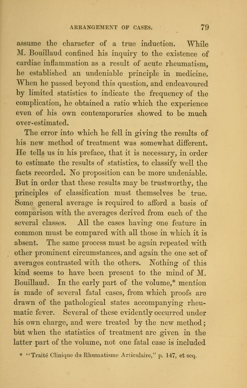 assume the character of a true induction. While M. Bouillaud confined his inquiry to the existence of cardiac inflammation as a result of acute rheumatism, he established an undeniable principle in medicine. When he passed beyond this question, and endeavoured by limited statistics to indicate the frequency of the complication, he obtained a ratio which the experience even of his own contemporaries showed to be much over-estimated. The error into which he fell in giving the results of his new method of treatment was somewhat different. He tells us in his preface, that it is necessary, in order to estimate the results of statistics, to classify well the facts recorded. No proposition can be more undeniable. But in order that these results may be trustworthy, the principles of classification must themselves be true. Some general average is required to afford a basis of comparison with the averages derived from each of the several classes. All the cases having one feature in common must be compared with all those in which it is absent. The same process must be again repeated with other prominent circumstances, and again the one set of averages contrasted with the others. Nothing of this kind seems to have been present to the mind of M. Bouillaud. In the early part of the volume,* mention is made of several fatal cases, from which proofs are drawn of the pathological states accompanying rheu- matic fever. Several of these evidently occurred under his own charge, and were treated by the new method; but when the statistics of treatment are given in the latter part of the volume, not one fatal case is included