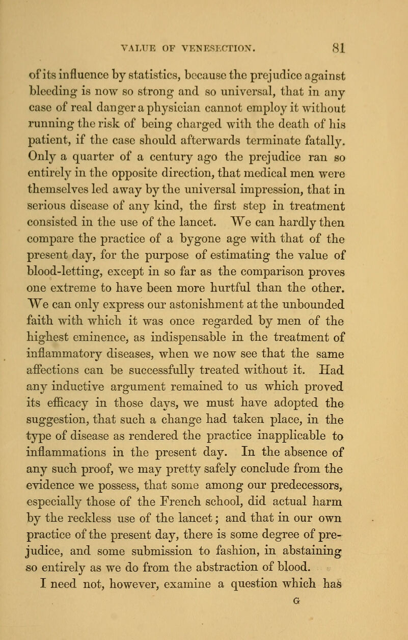 of its influence by statistics, because the prejudice against bleeding is now so strong and so universal, that in any case of real danger a physician cannot employ it without running the risk of being charged with the death of his patient, if the case should afterwards terminate fatally. Only a quarter of a century ago the prejudice ran so entirely in the opposite direction, that medical men were themselves led away by the universal impression, that in serious disease of any kind, the first step in treatment consisted in the use of the lancet. We can hardly then compare the practice of a bygone age with that of the present day, for the purpose of estimating the value of blood-letting, except in so far as the comparison proves one extreme to have been more hurtful than the other. We can only express our astonishment at the unbounded faith with which it was once regarded by men of the highest eminence, as indispensable in the treatment of inflammatory diseases, when we now see that the same affections can be successfully treated without it. Had any inductive argument remained to us which proved its efficacy in those days, we must have adopted the suggestion, that such a change had taken place, in the type of disease as rendered the practice inapplicable to inflammations in the present day. In the absence of any such proof, we may pretty safely conclude from the evidence we possess, that some among our predecessors, especially those of the French school, did actual harm by the reckless use of the lancet; and that in our own practice of the present day, there is some degree of pre- judice, and some submission to fashion, in abstaining so entirely as we do from the abstraction of blood. I need not, however, examine a question which has G