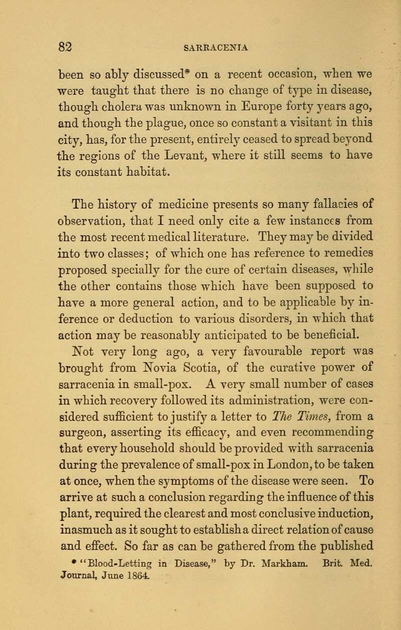 been so ably discussed* on a recent occasion, when we were taught that there is no change of type in disease, though cholera was unknown in Europe forty years ago, and though the plague, once so constant a visitant in this city, has, for the present, entirely ceased to spread beyond the regions of the Levant, where it still seems to have its constant habitat. The history of medicine presents so many fallacies of observation, that I need only cite a few instances from the most recent medical literature. They may be divided into two classes; of which one has reference to remedies proposed specially for the cure of certain diseases, while the other contains those which have been supposed to have a more general action, and to be applicable by in- ference or deduction to various disorders, in which that action may be reasonably anticipated to be beneficial. Not very long ago, a very favourable report was brought from Novia Scotia, of the curative power of sarracenia in small-pox. A very small number of cases in which recovery followed its administration, were con- sidered sufficient to justify a letter to The Times, from a surgeon, asserting its efficacj^, and even recommending that every household should be provided with sarracenia during the prevalence of small-pox in London, to be taken at once, when the symptoms of the disease were seen. To arrive at such a conclusion regarding the influence of this plant, required the clearest and most conclusive induction, inasmuch as it sought to establish a direct relation of cause and effect. So far as can be gathered from the published ♦Blood-Letting in Disease, by Dr. Markham. Brit. Med. Journal, June 1864.