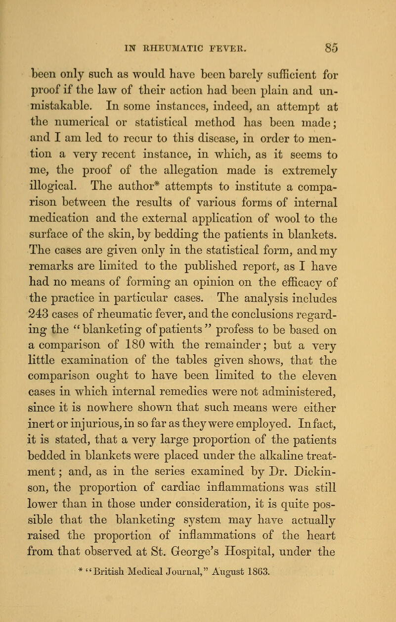 been only such as would have been barely sufficient for proof if the law of their action had been plain and un- mistakable. In some instances, indeed, an attempt at the numerical or statistical method has been made; and I am led to recur to this disease, in order to men- tion a very recent instance, in which, as it seems to me, the proof of the allegation made is extremely illogical. The author* attempts to institute a compa- rison between the results of various forms of internal medication and the external application of wool to the surface of the skin, by bedding the patients in blankets. The cases are given only in the statistical form, and my remarks are limited to the published report, as I have had no means of forming an opinion on the efficacy of the practice in particular cases. The analysis includes 243 cases of rheumatic fever, and the conclusions regard- ing the blanketing of patients profess to be based on a comparison of 180 with the remainder; but a very little examination of the tables given shows, that the comparison ought to have been limited to the eleven cases in which internal remedies were not administered, since it is nowhere shown that such means were either inert or injurious, in so far as they were employed. Infact, it is stated, that a very large proportion of the patients bedded in blankets were placed under the alkaline treat- ment ; and, as in the series examined by Dr. Dickin- son, the proportion of cardiac inflammations was still lower than in those under consideration, it is quite pos- sible that the blanketing system may have actually raised the proportion of inflammations of the heart from that observed at St. George's Hospital, under the * British Medical Journal, August 1863.