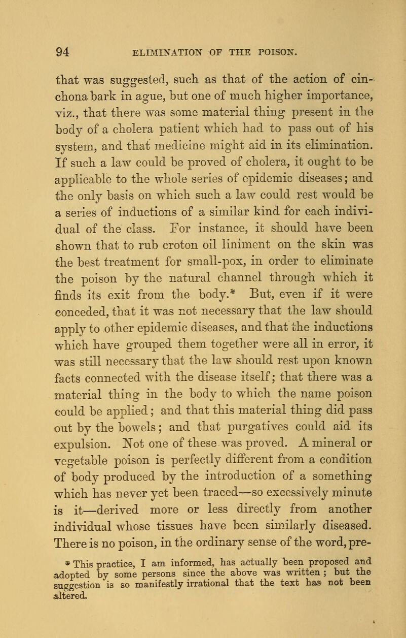 that was suggested, such as that of the action of cin- chona bark in ague, but one of much higher importance, viz., that there was some material thing present in the body of a cholera patient which had to pass out of his system, and that medicine might aid in its elimination. If such a law could be proved of cholera, it ought to be applicable to the whole series of epidemic diseases; and the only basis on which such a law could rest would be a series of inductions of a similar kind for each indivi- dual of the class. For instance, it should have been shown that to rub croton oil liniment on the skin was the best treatment for small-pox, in order to eliminate the poison by the natural channel through which it finds its exit from the body.* But, even if it were conceded, that it was not necessary that the law should apply to other epidemic diseases, and that the inductions which have grouped them together were all in error, it was still necessary that the law should rest upon known facts connected with the disease itself; that there was a material thing in the body to which the name poison could be applied; and that this material thing did pass out by the bowels; and that purgatives could aid its expulsion. Not one of these was proved. A mineral or vegetable poison is perfectly different from a condition of body produced by the introduction of a something which has never yet been traced—so excessively minute js it—derived more or less directly from another individual whose tissues have been similarly diseased. There is no poison, in the ordinary sense of the word, pre- * This practice, I am informed, has actually been proposed and adopted by some persons since the above was written ; but the suggestion is so manifestly irrational that the text has not been altered.