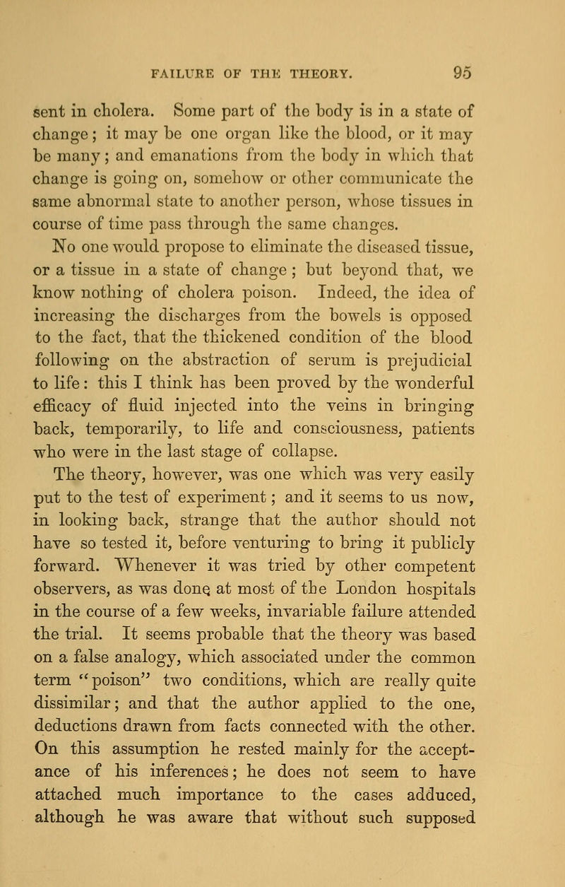 sent in cholera. Some part of the body is in a state of change; it may be one organ like the blood, or it may be many; and emanations from the body in which that change is going on, somehow or other communicate the same abnormal state to another person, whose tissues in course of time pass through the same changes. No one would propose to eliminate the diseased tissue, or a tissue in a state of change ; but beyond that, we know nothing of cholera poison. Indeed, the idea of increasing the discharges from the bowels is opposed to the fact, that the thickened condition of the blood following on the abstraction of serum is prejudicial to life: this I think has been proved by the wonderful efficacy of fluid injected into the veins in bringing back, temporarily, to life and consciousness, patients who were in the last stage of collapse. The theory, however, was one which was very easily put to the test of experiment; and it seems to us now, in looking back, strange that the author should not have so tested it, before venturing to bring it publicly forward. Whenever it was tried by other competent observers, as was done, at most of the London hospitals in the course of a few weeks, invariable failure attended the trial. It seems probable that the theory was based on a false analogy, which associated under the common term  poison two conditions, which are really quite dissimilar; and that the author applied to the one, deductions drawn from facts connected with the other. On this assumption he rested mainly for the accept- ance of his inferences; he does not seem to have attached much importance to the cases adduced, although he was aware that without such supposed