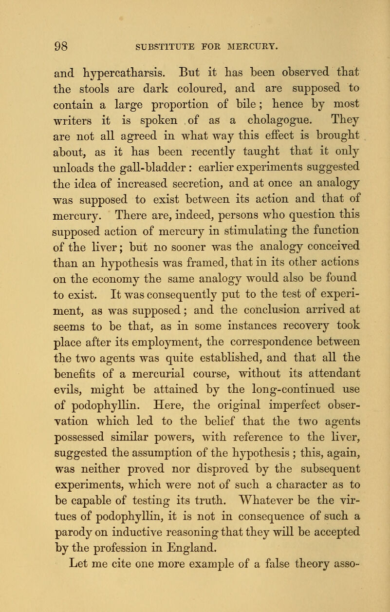 and hypercatharsis. But it has been observed that the stools are dark coloured, and are supposed to contain a large proportion of bile; bence by most writers it is spoken of as a cbolagogue. They are not all agreed in what way tbis effect is brought about, as it has been recently taught that it only unloads the gall-bladder : earlier experiments suggested the idea of increased secretion, and at once an analogy was supposed to exist between its action and that of mercury. There are, indeed, persons who question this supposed action of mercury in stimulating the function of the liver; but no sooner was the analogy conceived than an hypothesis was framed, that in its other actions on the economy the same analogy would also be found to exist. It was consequently put to the test of experi- ment, as was supposed; and the conclusion arrived at seems to be that, as in some instances recovery took place after its employment, the correspondence between the two agents was quite established, and that all the benefits of a mercurial course, without its attendant evils, might be attained by the long-continued use of podophyllin. Here, the original imperfect obser- vation which led to the belief that the two agents possessed similar powers, with reference to the liver, suggested the assumption of the hypothesis ; this, again, was neither proved nor disproved by the subsequent experiments, which were not of such a character as to be capable of testing its truth. Whatever be the vir- tues of podophyllin, it is not in consequence of such a parody on inductive reasoning that they will be accepted by the profession in England. Let me cite one more example of a false theory asso-