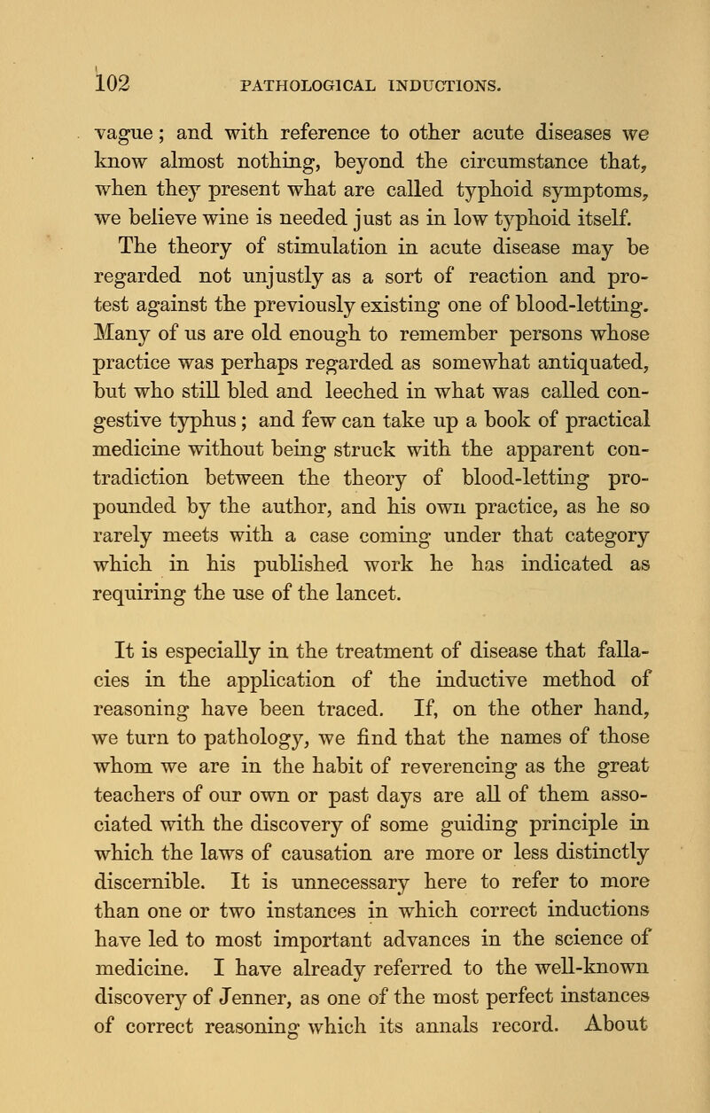 vague; and with reference to other acute diseases we know almost nothing, beyond the circumstance that, when they present what are called typhoid symptoms, we believe wine is needed just as in low typhoid itself. The theory of stimulation in acute disease may be regarded not unjustly as a sort of reaction and pro- test against the previously existing one of blood-letting. Many of us are old enough to remember persons whose practice was perhaps regarded as somewhat antiquated, but who still bled and leeched in what was called con- gestive typhus; and few can take up a book of practical medicine without being struck with the apparent con- tradiction between the theory of blood-letting pro- pounded by the author, and his own practice, as he so rarely meets with a case coming under that category which in his published work he has indicated as requiring the use of the lancet. It is especially in the treatment of disease that falla- cies in the application of the inductive method of reasoning have been traced. If, on the other hand, we turn to pathology, we find that the names of those whom we are in the habit of reverencing as the great teachers of our own or past days are all of them asso- ciated with the discovery of some guiding principle in which the laws of causation are more or less distinctly discernible. It is unnecessary here to refer to more than one or two instances in which correct inductions have led to most important advances in the science of medicine. I have already referred to the well-known discovery of Jenner, as one of the most perfect instances of correct reasoning: which its annals record. About