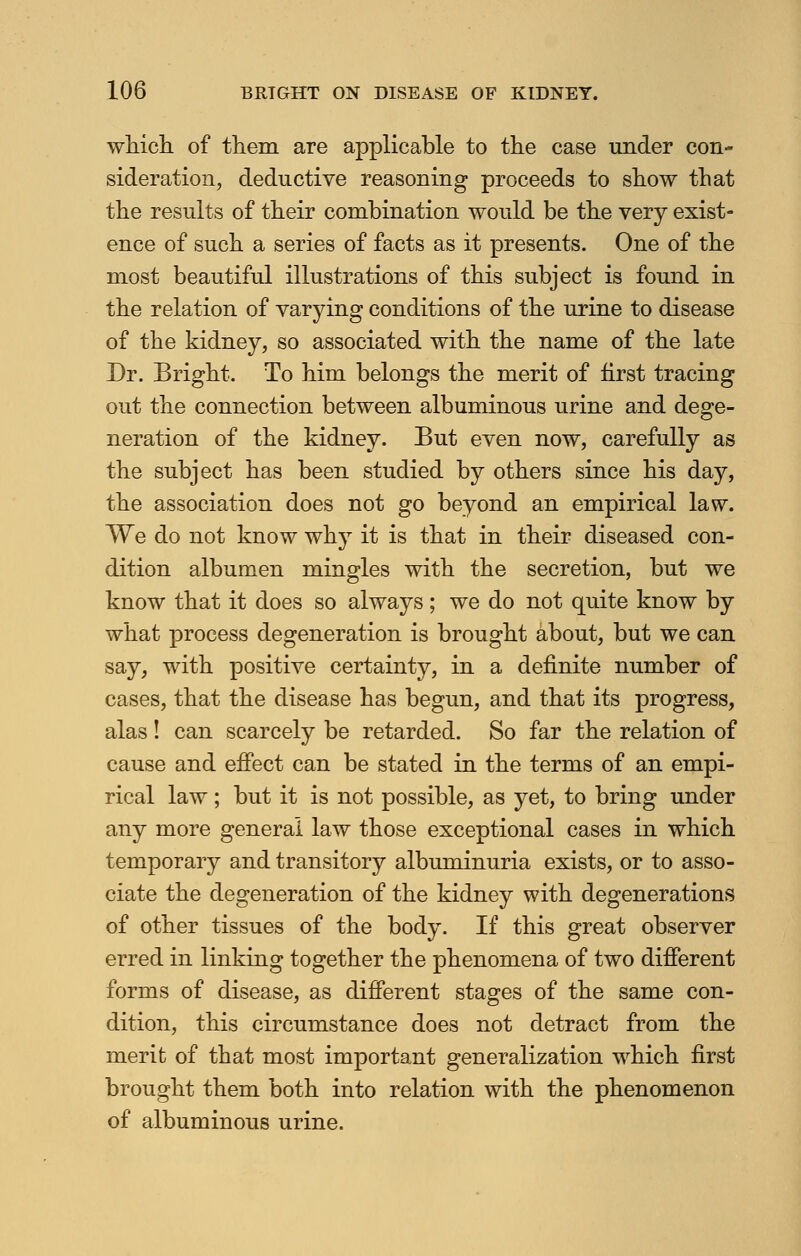 which of them are applicable to the case under con- sideration, deductive reasoning proceeds to show that the results of their combination would be the very exist- ence of such a series of facts as it presents. One of the most beautiful illustrations of this subject is found in the relation of varying conditions of the urine to disease of the kidney, so associated with the name of the late Dr. Bright. To him belongs the merit of first tracing out the connection between albuminous urine and dege- neration of the kidney. But even now, carefully as the subject has been studied by others since his day, the association does not go beyond an empirical law. We do not know why it is that in their diseased con- dition albumen mingles with the secretion, but we know that it does so always; we do not quite know by what process degeneration is brought about, but we can say, with positive certainty, in a definite number of cases, that the disease has begun, and that its progress, alas! can scarcely be retarded. So far the relation of cause and effect can be stated in the terms of an empi- rical law ; but it is not possible, as yet, to bring under any more general law those exceptional cases in which temporary and transitory albuminuria exists, or to asso- ciate the degeneration of the kidney with degenerations of other tissues of the body. If this great observer erred in linking together the phenomena of two different forms of disease, as different stages of the same con- dition, this circumstance does not detract from the merit of that most important generalization which first brought them both into relation with the phenomenon of albuminous urine.