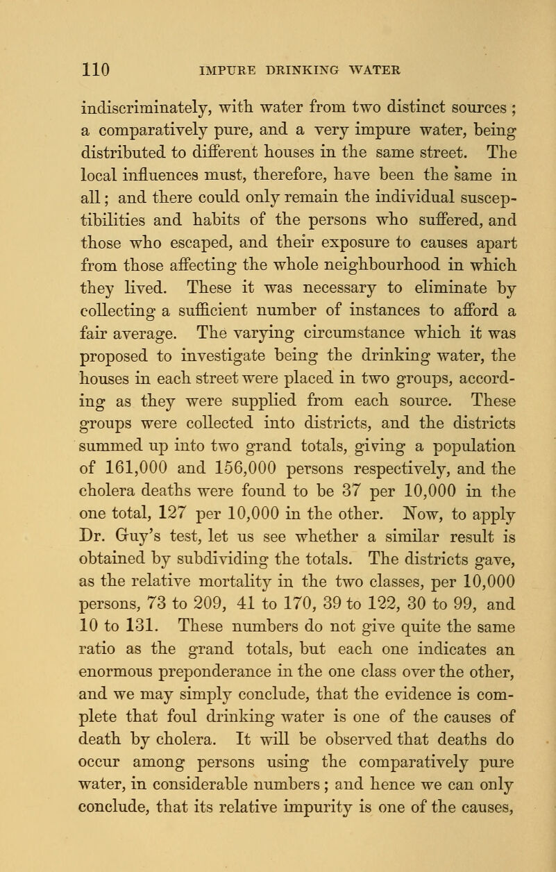 indiscriminately, with water from two distinct sources ; a comparatively pure, and a very impure water, being distributed to different bouses in tbe same street. The local influences must, therefore, have been the same in all; and there could only remain the individual suscep- tibilities and habits of the persons who suffered, and those who escaped, and their exposure to causes apart from those affecting the whole neighbourhood in which they lived. These it was necessary to eliminate by collecting a sufficient number of instances to afford a fair average. The varying circumstance which it was proposed to investigate being the drinking water, the houses in each street were placed in two groups, accord- ing as they were supplied from each source. These groups were collected into districts, and the districts summed up into two grand totals, giving a population of 161,000 and 156,000 persons respectively, and the cholera deaths were found to be 37 per 10,000 in the one total, 127 per 10,000 in the other. Now, to apply Dr. Gruy's test, let us see whether a similar result is obtained by subdividing the totals. The districts gave, as the relative mortality in the two classes, per 10,000 persons, 73 to 209, 41 to 170, 39 to 122, 30 to 99, and 10 to 131. These numbers do not give quite the same ratio as the grand totals, but each one indicates an enormous preponderance in the one class over the other, and we may simply conclude, that the evidence is com- plete that foul drinking water is one of the causes of death by cholera. It will be observed that deaths do occur among persons using the comparatively pure water, in considerable numbers; and hence we can only conclude, that its relative impurity is one of the causes,