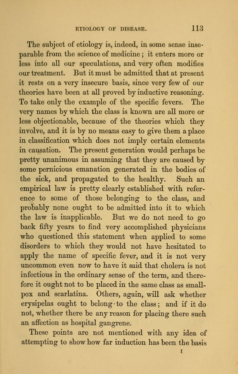 The subject of etiology is, indeed, in some sense inse- parable from the science of medicine ; it enters more or less into all our speculations, and very often modifies our treatment. But it must be admitted that at present it rests on a very insecure basis, since very few of our theories have been at all proved by inductive reasoning. To take only the example of the specific fevers. The very names by which the class is known are all more or less objectionable, because of the theories which they involve, and it is by no means easy to give them a place in classification which does not imply certain elements in causation. The present generation would perhaps be pretty unanimous in assuming that they are caused by some pernicious emanation generated in the bodies of the sick, and propagated to the healthy. Such an empirical law is pretty clearly established with refer- ence to some of those belonging to the class, and probably none ought to be admitted into it to which the law is inapplicable. But we do not need to go back fifty years to find very accomplished physicians who questioned this statement when applied to some disorders to which they would not have hesitated to apply the name of specific fever, and it is not very uncommon even now to have it said that cholera is not infectious in the ordinary sense of the term, and there- fore it ought not to be placed in the same class as small- pox and scarlatina. Others, again, will ask whether erysipelas ought to belong • to the class; and if it do not, whether there be any reason for placing there such an affection as hospital gangrene. These points are not mentioned with any idea of attempting to show how far induction has been the basis