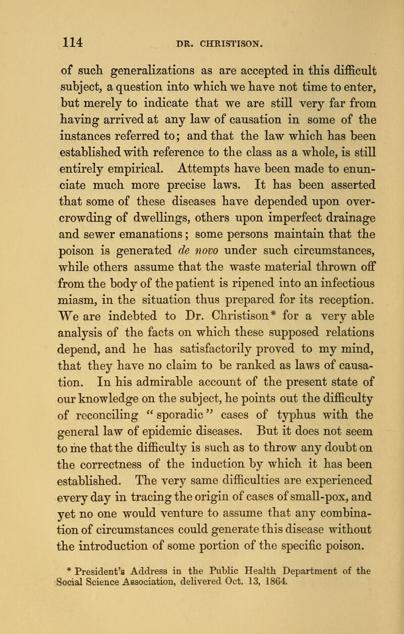 of such generalizations as are accepted in this difficult subject, a question into which we have not time to enter, but merely to indicate that we are still very far from having arrived at any law of causation in some of the instances referred to; and that the law which has been established with reference to the class as a whole, is still entirely empirical. Attempts have been made to enun- ciate much more precise laws. It has been asserted that some of these diseases have depended upon over- crowding of dwellings, others upon imperfect drainage and sewer emanations; some persons maintain that the poison is generated de novo under such circumstances, while others assume that the waste material thrown off from the body of the patient is ripened into an infectious miasm, in the situation thus prepared for its reception. We are indebted to Dr. Christison* for a very able analysis of the facts on which these supposed relations depend, and he has satisfactorily proved to my mind, that they have no claim to be ranked as laws of causa- tion. In his admirable account of the present state of our knowledge on the subject, he points out the difficulty of reconciling  sporadic cases of typhus with the general law of epidemic diseases. But it does not seem to me that the difficulty is such as to throw any doubt on the correctness of the induction by which it has been established. The very same difficulties are experienced every day in tracing the origin of cases of small-pox, and yet no one would venture to assume that any combina- tion of circumstances could generate this disease without the introduction of some portion of the specific poison. * President's Address in the Public Health Department of the Social Science Association, delivered Oct. 13, 1864.