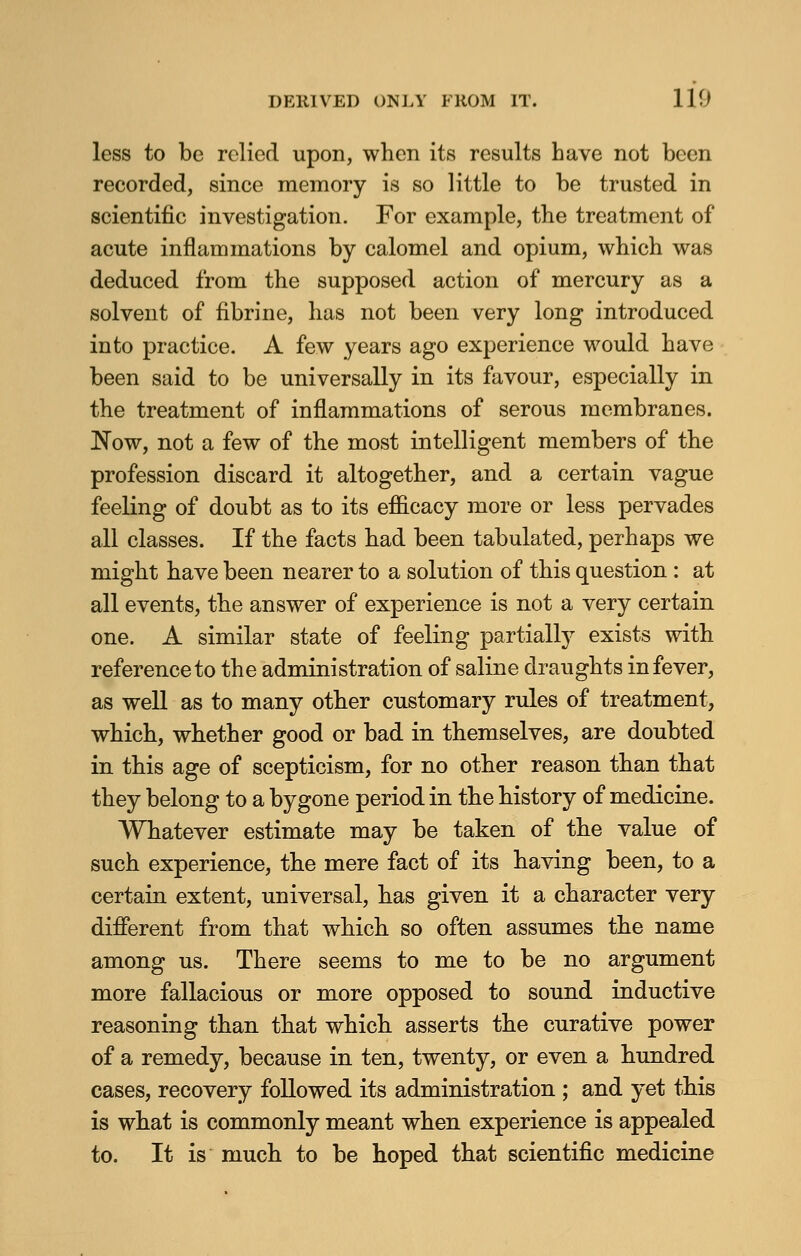 less to be relied upon, when its results have not been recorded, since memory is so little to be trusted in scientific investigation. For example, the treatment of acute inflammations by calomel and opium, which was deduced from the supposed action of mercury as a solvent of fibrine, has not been very long introduced into practice. A few years ago experience would have been said to be universally in its favour, especially in the treatment of inflammations of serous membranes. Now, not a few of the most intelligent members of the profession discard it altogether, and a certain vague feeling of doubt as to its efficacy more or less pervades all classes. If the facts had been tabulated, perhaps we might have been nearer to a solution of this question : at all events, the answer of experience is not a very certain one. A similar state of feeling partially exists with reference to the administration of saline draughts in fever, as well as to many other customary rules of treatment, which, whether good or bad in themselves, are doubted in this age of scepticism, for no other reason than that they belong to a bygone period in the history of medicine. Whatever estimate may be taken of the value of such experience, the mere fact of its having been, to a certain extent, universal, has given it a character very different from that which so often assumes the name among us. There seems to me to be no argument more fallacious or more opposed to sound inductive reasoning than that which asserts the curative power of a remedy, because in ten, twenty, or even a hundred cases, recovery followed its administration ; and yet this is what is commonly meant when experience is appealed to. It is much to be hoped that scientific medicine