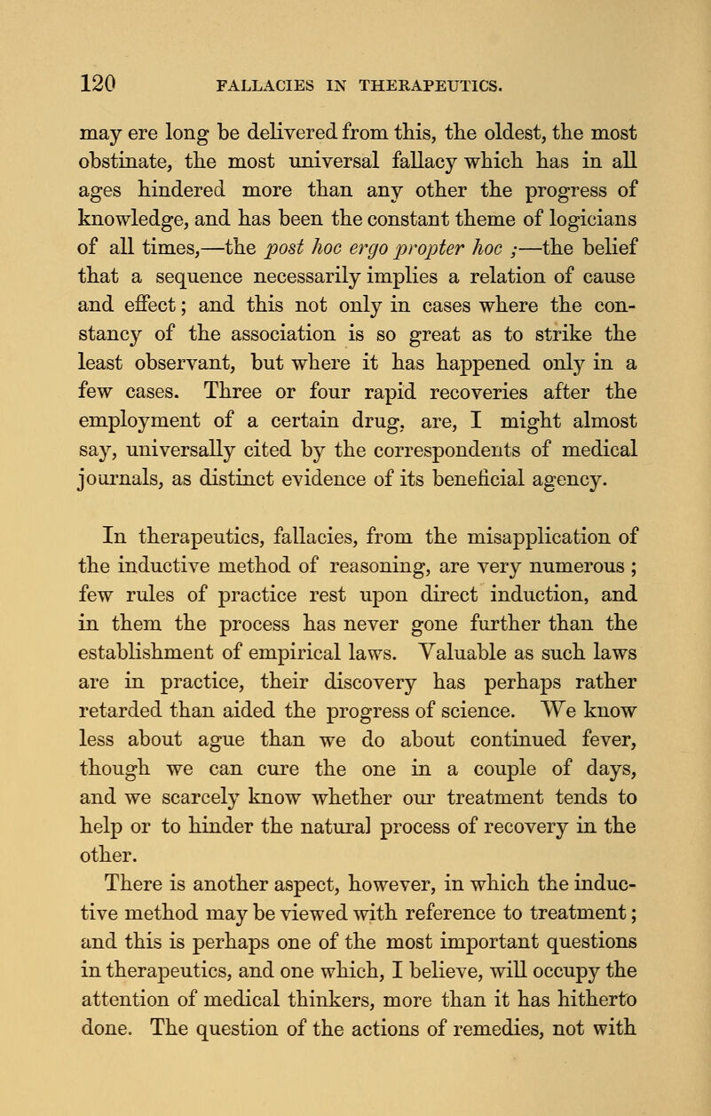 may ere long be delivered from this, trie oldest, the most obstinate, the most universal fallacy which has in all ages hindered more than any other the progress of knowledge, and has been the constant theme of logicians of all times,—the post hoc ergo propter hoc ;—the belief that a sequence necessarily implies a relation of cause and effect; and this not only in cases where the con- stancy of the association is so great as to strike the least observant, but where it has happened only in a few cases. Three or four rapid recoveries after the employment of a certain drug, are, I might almost say, universally cited by the correspondents of medical journals, as distinct evidence of its beneficial agency. In therapeutics, fallacies, from the misapplication of the inductive method of reasoning, are very numerous ; few rules of practice rest upon direct induction, and in them the process has never gone further than the establishment of empirical laws. Valuable as such laws are in practice, their discovery has perhaps rather retarded than aided the progress of science. We know less about ague than we do about continued fever, though we can cure the one in a couple of days, and we scarcely know whether our treatment tends to help or to hinder the natural process of recovery in the other. There is another aspect, however, in which the induc- tive method may be viewed with reference to treatment; and this is perhaps one of the most important questions in therapeutics, and one which, I believe, will occupy the attention of medical thinkers, more than it has hitherto done. The question of the actions of remedies, not with