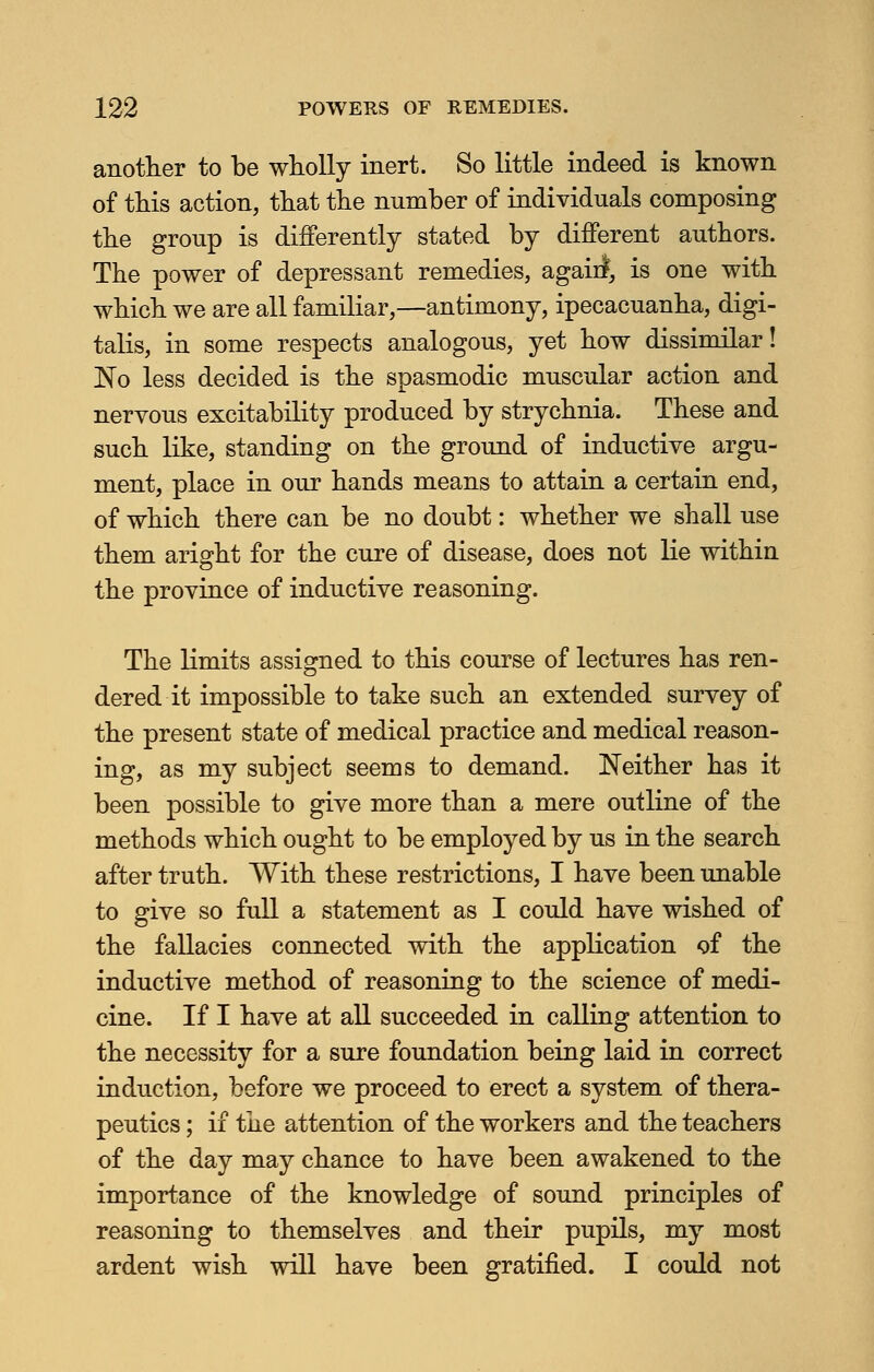 another to be wholly inert. So little indeed is known of this action, that the number of individuals composing the group is differently stated by different authors. The power of depressant remedies, again*, is one with which we are all familiar,—antimony, ipecacuanha, digi- talis, in some respects analogous, yet how dissimilar! No less decided is the spasmodic muscular action and nervous excitability produced by strychnia. These and such like, standing on the ground of inductive argu- ment, place in our hands means to attain a certain end, of which there can be no doubt: whether we shall use them aright for the cure of disease, does not lie within the province of inductive reasoning. The limits assigned to this course of lectures has ren- dered it impossible to take such an extended survey of the present state of medical practice and medical reason- ing, as my subject seems to demand. Neither has it been possible to give more than a mere outline of the methods which ought to be employed by us in the search after truth. With these restrictions, I have been unable to give so full a statement as I could have wished of the fallacies connected with the application of the inductive method of reasoning to the science of medi- cine. If I have at all succeeded in calling attention to the necessity for a sure foundation being laid in correct induction, before we proceed to erect a system of thera- peutics ; if the attention of the workers and the teachers of the day may chance to have been awakened to the importance of the knowledge of sound principles of reasoning to themselves and their pupils, my most ardent wish will have been gratified. I could not