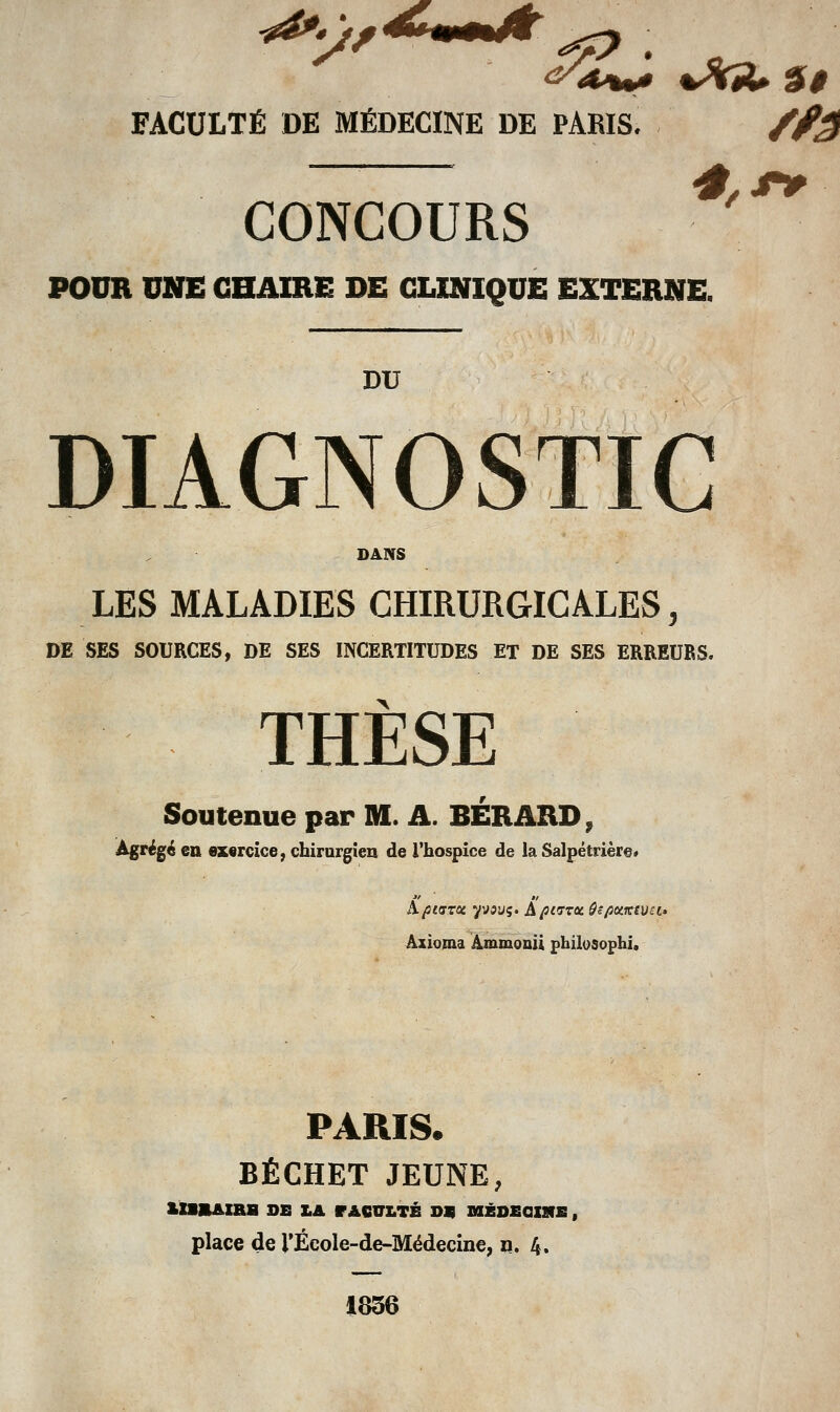 FACULTÉ DE MÉDECINE DE PARIS. /f^ CONCOURS '^ POUR UNE CHAIRE DE CLINIQUE EXTERNE. DU DIAGNOSTIC DANS LES MALADIES CHIRURGICALES, DE SES SOURCES, DE SES INCERTITUDES ET DE SES ERREURS. THÈSE Soutenue par M. A. BÉRARD^ Agrégé en ez«rcice, chirargien de l'hospice de la Salpétrièr@» a'  Âxioma Ammonii philosophi. PARIS. BÉCHET JEUNE, lIimAIBB OB LA r A6VLTÉ D« niZDECnifi, place de l'École-de-Médecine, n. 4. 1856