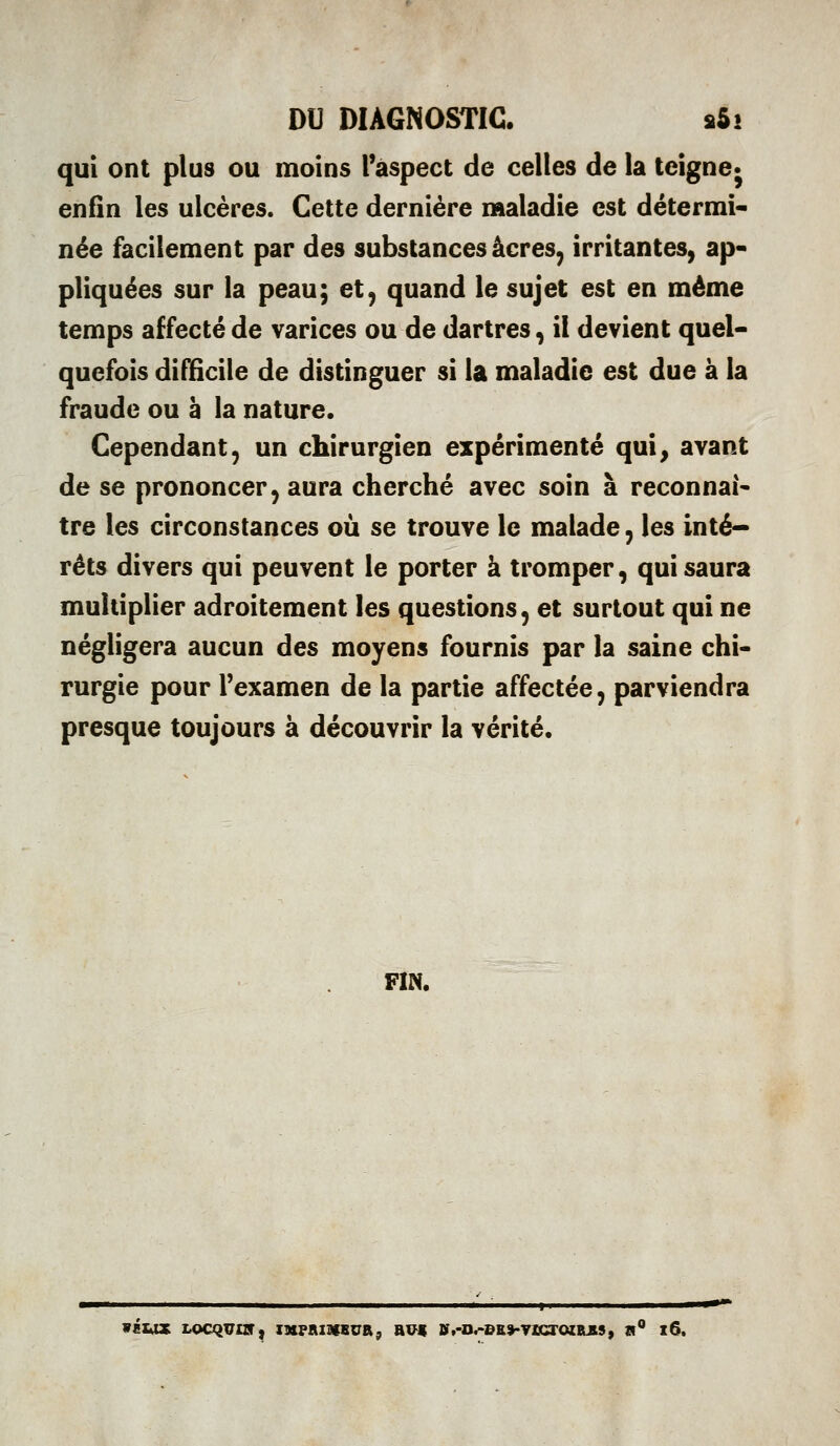 qui ont plus ou moins l'aspect de celles de la teigne* enfin les ulcères. Cette dernière naaladie est détermi- née facilement par des substances acres, irritantes, ap- pliquées sur la peau; et, quand le sujet est en même temps affecté de varices ou de dartres, il devient quel- quefois difficile de distinguer si la maladie est due à la fraude ou à la nature. Cependant, un chirurgien expérimenté qui^ avant de se prononcer, aura cherché avec soin à reconnais tre les circonstances où se trouve le malade, les inté- rêts divers qui peuvent le porter à tromper, qui saura multiplier adroitement les questions, et surtout qui ne négligera aucun des moyens fournis par la saine chi- rurgie pour l'examen de la partie affectée, parviendra presque toujours à découvrir la vérité. FIN. wéiox i^ocqvns^ laipaiaisuRj ri« »,-D.-BE>-yîcroiiLES, w i6.