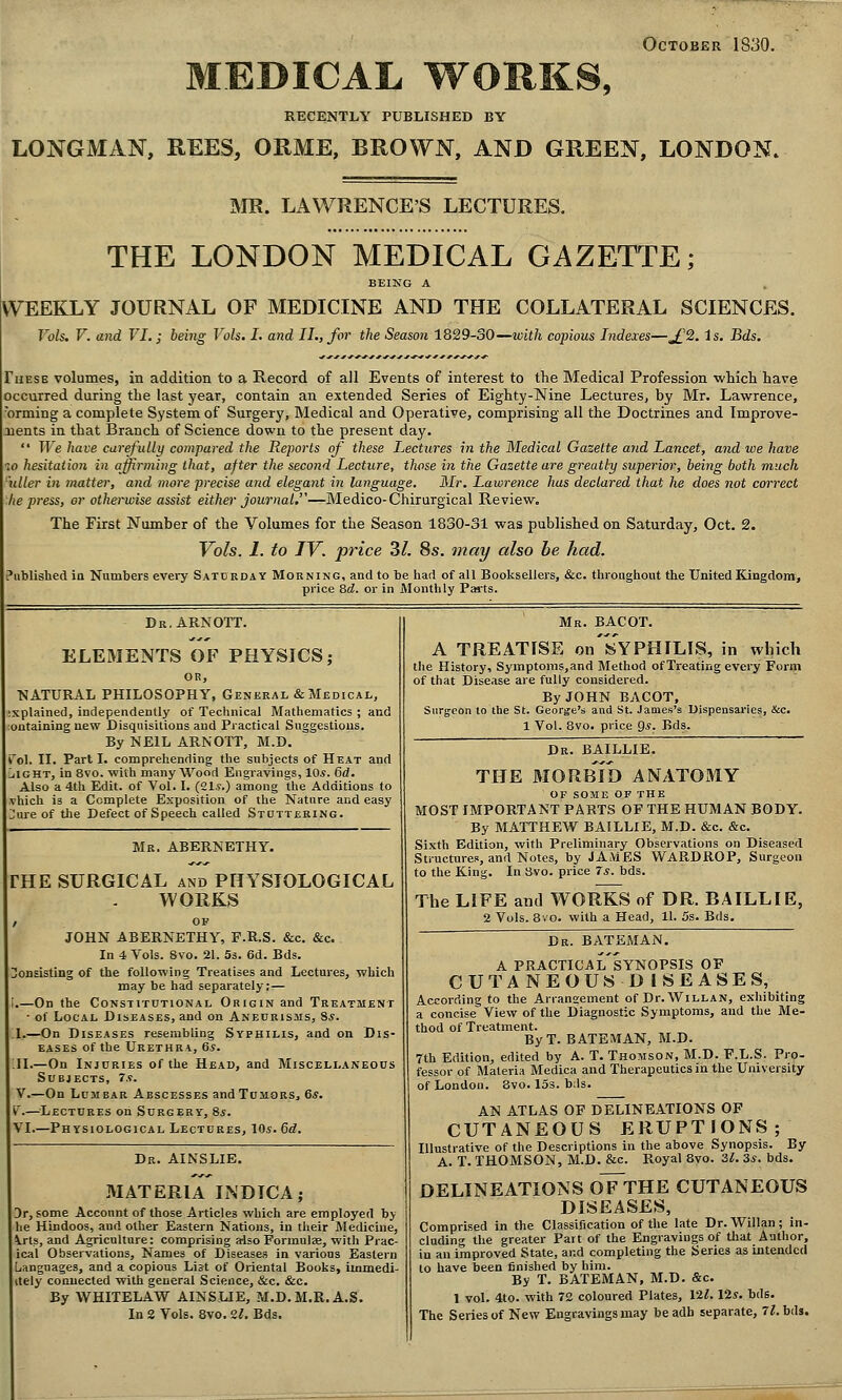 October 1830. MEDICAL WORKS, RECENTLY PUBLISHED BY LONGMAN, REES, ORME, BROWN, AND GREEN, LONDON. INIR. LAWRENCE'S LECTURES. THE LONDON MEDICAL GAZETTE; BEING A WEEKLY JOURNAL OF MEDICINE AND THE COLLATERAL SCIENCES. Vols. V. and VI.; being Vols. I. and II., for the Season 1829-30—with copious Indexes—^2. is, Bds. These volumes, in addition to a Record of all Events of interest to the Medical Profession wtich have occurred during the last year, contain an extended Series of Eighty-Nine Lectures, by Mr. Lawrence, orming a complete System of Surgery, Medical and Operative, comprising all the Doctrines and Improve- nents in that Branch of Science down to the present day. We have carefidly compared the Reports of these Lectures in the Medical Gazette and Lancet, and we have 10 hesitation in affirming that, after the second Lecture, those in the Gazette are greatly superior, being both much tiller in matter, and more precise and elegant in language. Mr, Lawrence has declared that he does not correct he press, or otherwise assist either journal,—Medico-Chirurgical Review. The First Number of the Volumes for the Season 1830-31 was published on Saturday, Oct. 2. Vols. I. to IV. price Zl. 8s. may also he had, Piitilislied in Numbers every Saturday Morning, and to be had of all Booksellers, &c. throughout the United Kingdom, price 8(Z. or in Monthly Parts. Dr.ARNOTT. ELEMENTS OF PHYSICS; OR, ■NATURAL PHILOSOPHY, General & Medical, explained, independently of Technical Mathematics ; and outaining new Disquisitions and Practical Suggestions. By NEIL ARNOTT, M.D. \o\. II. Parti, comprehending the subjects of Heat and ilGHT, in 8vo. with many Wood Engravings, 10s. 6d, Also a 4th Edit, of Vol. I. (21.s.) among the Additions to ^hich is a Complete Exposition of the Nature and easy Jme of the Defect of Speech called Stdttering. Mk. abernethy. THE SURGICAL and PHYSIOLOGICAL WORKS ov JOHN ABERNETHY, F.R.S. &c. &c. In 4 Vols. 8vo. 21. 53. 6d. Bds. onsisting of the following Treatises and Lectures, which may be had separately;— ;.—On the Constitutional Origin and Treatment ■ of Local Diseases, and on Aneurisms, Ss. 1.—On Diseases resembling Syphilis, and on Dis- eases of the Urethra, 6^. II.—On Injuries of the Head, and Miscellaneous Subjects, 7s, V.—On Lumbar Abscesses andTonoRSj 6*. v.—^^Lectures on Surgery, 8s, VI.—Physiological Lectures, 10s. 6d. Mr. BACOT. A TREATISE on'sYPHILIS, in which the History, Syraptoms,and Method of Treating every Form of that Disease are fully considered. By JOHN BACOT, Surgeon to the St. George's and St. James's Dispensaries, &c. 1 Vol. 8vo. price Qs. Bds. Dr. AINSLIE. MATERIA INDICA; 3r, some Account of those Articles which are employed by he Hindoos, and other Eastern Nations, in their Medicine, ^.rts, and Agriculture: comprising aiso Formulae, with Prac- ical Observations, Names of Diseases in various Eastern Languages, and a copious List of Oriental Books, immedi- itely connected with general Science, &c. &c. By WHITELAW AINSUE, M.D.M.R.A.S. In 2 Vols. 8vo. 21. Bds, Dr. BAILLIE. THE BIORBlb ANATOMY OF SOME OF THE MOST IMPORTANT PARTS OF THE HUMAN BODY. By MATTHEW BAILLIE, M.D. &c. &c. Sixth Edition, with Preliminary Observations on Diseased Structures, and Notes, by JAMES WARDROP, Surgeon to the King. In 3vo. price 7s. bds. The LIFE and WORKS of DR. BAILLIE, 2 Vols. 8vo. with a Head, 11. 5s. Bds. Dr. BATEMAN. A practical'synopsis of CUTANEOUSDISEASES, According to the Arranaement of Dr.WiLLAN, exhibiting a concise View of the Diagnostic Symptoms, and the Me- thod of Treatment. ByT. BATEMAN, M.D. 7th Edition, edited by A. T. Thomson, M.D. F.L.S. Pro- fessor of Materia Medica and Therapeutics in the University of London. 8vo. ISs. b;ls. AN ATLAS OF DELINEATIONS OF CUTANEOUS ERUPTIONS; Illustrative of the Descriptions in the above Synopsis. By A. T. THOMSON, M.D. &c. Royal 8vo. 31. 3s. bds. DELINEATIONS oTtHE CUTANEOUS DISEASES, Comprised in the Classification of the late Dr. Willan ; in- cluding the greater Part of the Engravings of that Author, in an improved State, and completing the Series as intended to have been finished by him. By T. BATEMAN, M.D. &c. 1 vol. 4to. with 72 coloured Plates, 12^. 125. bds. The Series of New Engravings may beadh separate, 7?. bds.