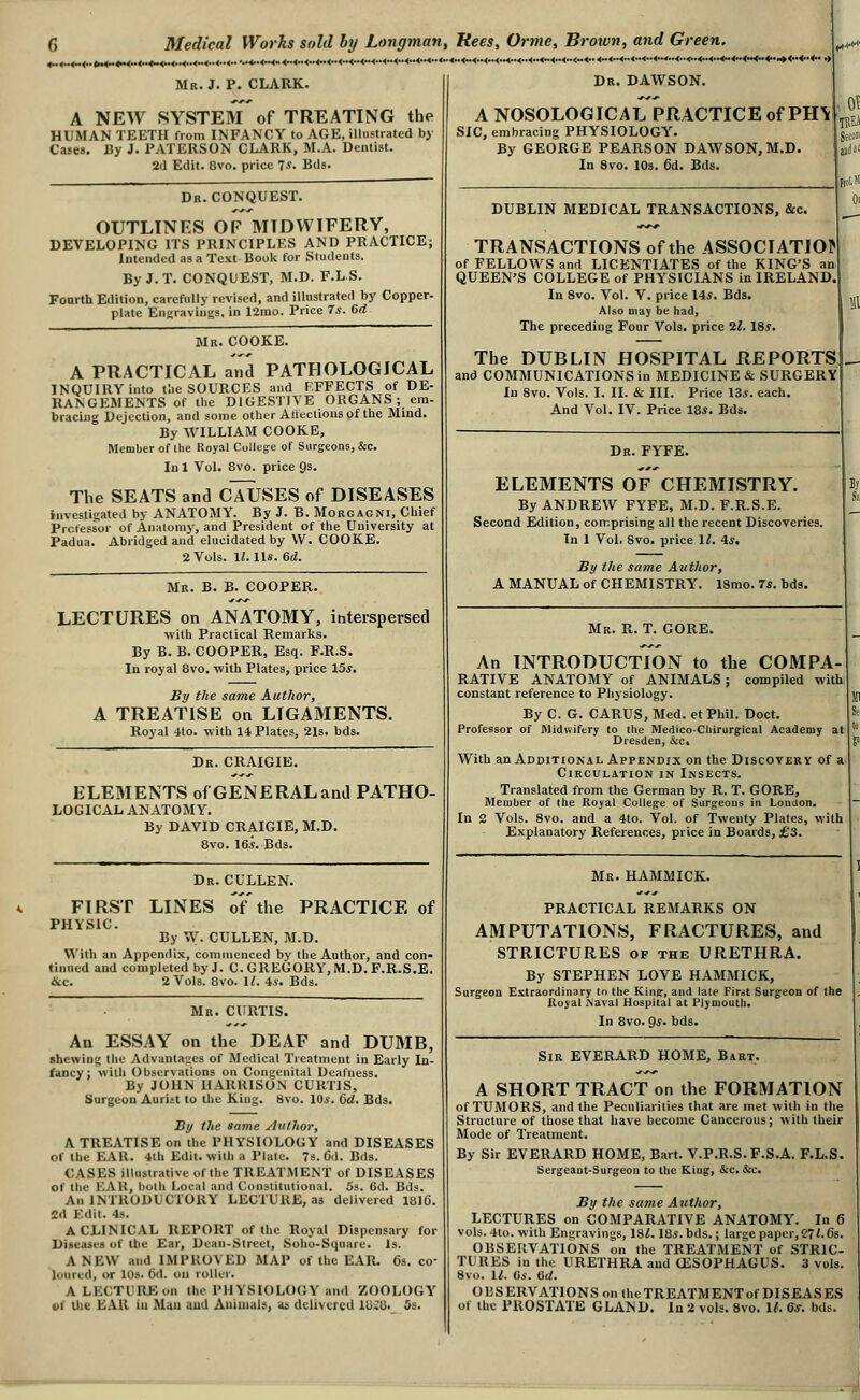 '.•4>*4*K- <<••<<<<■• Mn. J. P. CLARK. A NEW SYSTEM of TREATING the HUMAN TEETH from INFANCY to AGE, illustrated by Cases. By J. PATERSON CLARK, M.A. Dentist. 2<1 Edit. 8vo. price 7*. Bds. Dr. CONQUEST. OUTLINES OF MIDWIFERY, DEVELOPING ITS PRINCIPLES AND PRACTICE; intended as a Text Book for Students. By J. T. CONQUEST, M.D. F.LS. Fourth Edition, carefully revised, and illustrated by Copper- plate Eii<jraving3. in 12mo. Price 7s. 6d Mr. COOKE. A PRACTICAL and PATHOLOGICAL INQUIRY into tlie SOURCES and RFFECTS of DE- RANGEMENTS of the DIGESTIVE ORGANS ; em- bracing Dejection, and some other Arleclions of the Mind. By WILLIAM COOKE, Member of the Royal College of Surgeons, &c. Inl Vol. 8vo. price 9s. The SEATS and CAUSES of DISEASES investigated by ANATOMY. By J. B. Morgagni, Chief Professor of Anatomy, and President of the University at Padua. Abridged and elucidated by W. COOKE. 2 Vols. \l. lis. M. Mr. B. B. COOPER. LECTURES on ANATOMY, interspersed •with Practical Remarks. By B. B. COOPER, Esq. F.R.S. In royal 8vo. with Plates, price 15s, ay the same Author, A TREATISE on LIGAMENTS. Royal 4to. with 14 Plates, 21s. bds. ..<..4..4..<..<.. Dr. CRAIGIB. ELEMENTS of GENERAL and PATHO- LOGICAL ANATOMY. By DAVID CRAIGIE, M.D. 8vo. 16^. Bds. Dr. CULLEN. FIRST LINES of'the PRACTICE of PHYSIC By W. CULLEN, M.D. With an Appendix, commenced by the Author, and con- tinned and completed by J. C. GREGORY, M.D. F.R.S.E. &c. 2 Vols. 8vo. II. 4.S. Bds. Mr. CURTIS. An ESSAY on the DEAF and DUMB, shewing the Advantages of Medical Treatment in Early In- fancy; with Observations on Congenital Deafness. By JOHN HARRISON CURTIS, Surgeon Aurist to the King. 8vo. lOj. 6d. Bds. By the same Aitlhor, A TREATISE on the PHYSIOLOGY and DISEASES of the EAR. 4lh Edit, with a Plate. 7s. 6il. Bds. CASES illustrative of the TREATMENT of DISEASES of the KAH, both Local and Constitutional. 5s. Cd. Bds. An INTRODUCTORY LECTURE, as delivered 18)6. 2d Edit. 4s. A CLINICAL REPORT of the Royal Dispensary for Diseases of the Ear, Dean-Street, Soho-Square. Is. ANEW and IMPROVED MAP of the EAR. 6s. co- loured, or 10s. 6d. on roller. A LECTURE on the PHYSIOLOGY and ZOOLOGY Dr. DAWSON. A NOSOLOGICAL PRACTICE of PH\ SIC, embracing PHYSIOLOGY. By GEORGE PEARSON DAWSON, M.D. In 8vo. 10s. 6d. Bds. DUBLIN MEDICAL TRANSACTIONS, &c. TRANSACTIONS of the ASSOCIATION of FELLOWS and LICENTIATES of the KING'S an QUEEN'S COLLEGE of PHYSICIANS in IRELAND, In 8vo. Vol. V. price 14*. Bds. Also may be had. The preceding Four Vols, price H. 185. The DUBLIN HOSPITAL REPORTS and COMMUNICATIONS in MEDICINE & SURGERY In 8vo. Vols. I. II. & III. Price 13*. each. And Vol. IV. Price 185. Bds. Dr. FYFE. ELEMENTS OF CHEMISTRY. By ANDREW FYFE, M.D. F.R.S.E. Second Edition, comprising all the recent Discoveries. In 1 Vol, 8vo. price 1/. 45. By the sa?ne Author, A MANUAL of CHEMISTRY. 18mo. 75. bds. Mr. R. T. GORE. An INTRODUCTION to the COMPA- RATIVE ANATOMY of ANIMALS ; compiled with constant reference to Physiology. By C. G. CARUS, Med. et Phil. Doct. Professor of Midwifery to the MedicoChirurgical Academy at Dresden, &c. With an Additional Appendix on the Discovekv of a Circulation in Insects. Translated from the German by R. T. GORE, Member of the Royal College of Surgeons in London. In 2 Vols. 8vo. and a 4to. Vol. of Twenty Plates, with Explanatory References, price in Boards, £3. Mr. HAMMICK. PRACTICAL REMARKS ON AMPUTATIONS, FRACTURES, and STRICTURES of the URETHRA. By STEPHEN LOVE HAMMICK, Surgeon Extraordinary to the King, and late First Surgeon of the Royal Naval Hospital at Plymouth. In 8vo. 95. bds. Sir EVERARD HOME, Bart. A SHORT TRACT on the FORMATION of TUMORS, and the Peculiarities that are met with in the Structure of those that have become Cancerous; with their Mode of Treatment. By Sir EVERARD HOME, Bart. V.P.R.S.F.S.A. F.L.S. Sergeant-Surgeon to the King, &c. &c. Sy the same Author, LECTURES on COMPARATIVE ANATOMY. In 6 vols. 4to. with Engravings, 18/. 185. bds.; large paper,27<. 6s. OBSERVATIONS on the TREATMENT of STRIC- TURES in the URETHRA and CESOPHAGUS. 3 vuis. 8vo. \l. Gs. Oit. OBSERVATIONS on theTREATMENTof DISEASES