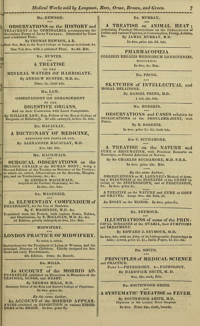 <M<* .<**4h.<M <**<x4m<» <>. Mr. HEWSON. OBSERVATIONS on the HISTORY and TREATMENT of the OPHTHALMIA accompanying the Secondary Forms of Lues Venerea. Illustrated by Cases and a coloured Plate. By THOMAS HEWSON, A.B. Prof. Hat. Med. to the Royal College of Surgeons in Ireland, &c. One Vol. 8vo. with a coloured Plate. 8.s. 6rf. Bds. Dr. HUNTER. A TREATISE ON THE MINERAL WATERS OF HARROGATE. By ANDREW HUNTER, M.D. &c, 12mo. 3*. cloth bds. Mr. law. OBSERVATIONS ON DERANGEMENT OF THE DIGESTIVE ORGANS, And on their Connexion ■with Local Complaints. By WILLIAM LAW, Esq. Fellow of the Royal College of Surgeons of Edinburgh. 2d edit, enlarged, in 8vo. 6s. bds. Dr. MACAULAY. A DICTIONARY OF MEDICINE, DESIGNED FOR POPULAR USE. By ALEXANDER MACAULAY, M.D. 8vo. 14*. bds. Mr. MACILWAIN. SURGICAL OBSERVATIONS on the MUCOUS CANALS of the HUMAN BODY; being a Second Edition of the Treatise on Stricture of the Urethra : to which ai'e added, Observations on the Rectum, CEsopha- gus, and on Tracheotomy, &c. &c. By GEORGE MACILWAIN, Surgeon to the Finsbury Dispensary, &c. &c. In 8vo. 12*. bds. Dr. MAGENDIE. An ELEMENTARY COMPENDIUM of PHYSIOLOGY, for the Use of Students. By F, MAGENDIE, M.D. &c. Translated from the French, with copious Notes, Tables, and Illustrations, by E. MILLIGAN, M.D. &c. &c. 3d Edition, greatly enlarged, in 8vo. 21*. Bds. MIDWIFERY. LONDON PRACTICE OF MIDWIFERY. To which is added, Instructions for the Treatment of Lying-in Women, and the principal Diseases of Children. Chiefly designed for Stu- dents and early Practitioners. 5th Edition. 12mo. 6*. Boards. Dr. MILLS. An ACCOUNT of the MORBID AP- PEARANCES exhibited on Dissection in Disorders of the TRACHEA, LUNGS, and HEART. By THOMAS MILLS, M.D. Honorary Fellow of the King and Queen's College of Physicians. In 8vo. price 8*. By the same Author, An ACCOUNT of the MORBID APPEAR- ANCES exhibited on DISSECTION in various DISOR- DERS of the BRAIN. In 8vo. price Qs. ..<»<..<_<..<..<..4..<. <..<..4..4»4.. Dr, MURRAY. ..«.<..<..<..4..<«<..4.. <..<.. 4_ A TREATISE on ANIMAL HEAT ; containing Practical Observations on the Inhalation of Iodine and various Vapours, in Consumption, Croup, Asthma, By JAMES MURRAY, M.D. In 8vo. price 10s. 6d. bds. &c PHARMACOP(ElA COLLEGII REGALIS MEDICORUM LONDINENSIS, MDCCCXXIV. In 8vo. 8.S. Bds. Dr. PRING. SKETCHES of INTELLECTUAL and MORAL RELATIONS. By DANIEL PRING, M.D. 1 vol. 15*. bds. Mr. ROBERTS. OBSERVATIONS and CASES relative to DISLOCATIONS of the SHOULDER-JOINT, with Plates. By R. ROBERTS. In 8vo. price 7*. 6d. cloth bds. Sir C. SCUDAMORE. A TREATISE on the NATURE and CURE of RHEUMATISM, with Practical Remarks on Neuralgia, or Painful Affection of Nerves. By Sir CHARLES SCUDAMORE, M.D. F.R.S. In 8vo. price 13s. Bds. By the same Author, OBSERVATIONS on M. LAENNEC's Method of form- ing a DIAGNOSIS of the DISEASES of the CHEST by means of the STETHOSCOPE, and of PERCUSSION, &c. In 8vo. price 5*. A TREATISE on the NATURE and CURE of GOUT and GRAVEL. Large 8vo. 4th Edit. 1^. An ESSAY on the BLOOD. In 8vo. price 6*. Dr. SEYMOUR. ILLUSTRATIONS of some of the PRIN- CIPAL DISEASES of the OVARIA, their SYMPTOMS and TREATMENT. By EDWARD J. SEYMOUR, M.D. In 8vo. bds. with an Atlas of 14 Lithographic Engravings in folio ; sewed, price 11. \s., India Paper, 1^. 11*. fid. Dr. SHUTE. PRINCIPLES of MEDICAL SCIENCE and PRACTICE. Part 1.—PHYSIOLOGY. 2.- PATHOLOGY. By HARDWICK SHUTE, M. D. 8vo. 18*. each, Bds. Dr. SOUTHWOOD SMITH. A SYSTEMATIC TREATISE on FEVER. By SOUTHWOOD SMITH, M.D. Physician to the London Fever Hospital. In 8vo. Price 14s. cloth, boards.