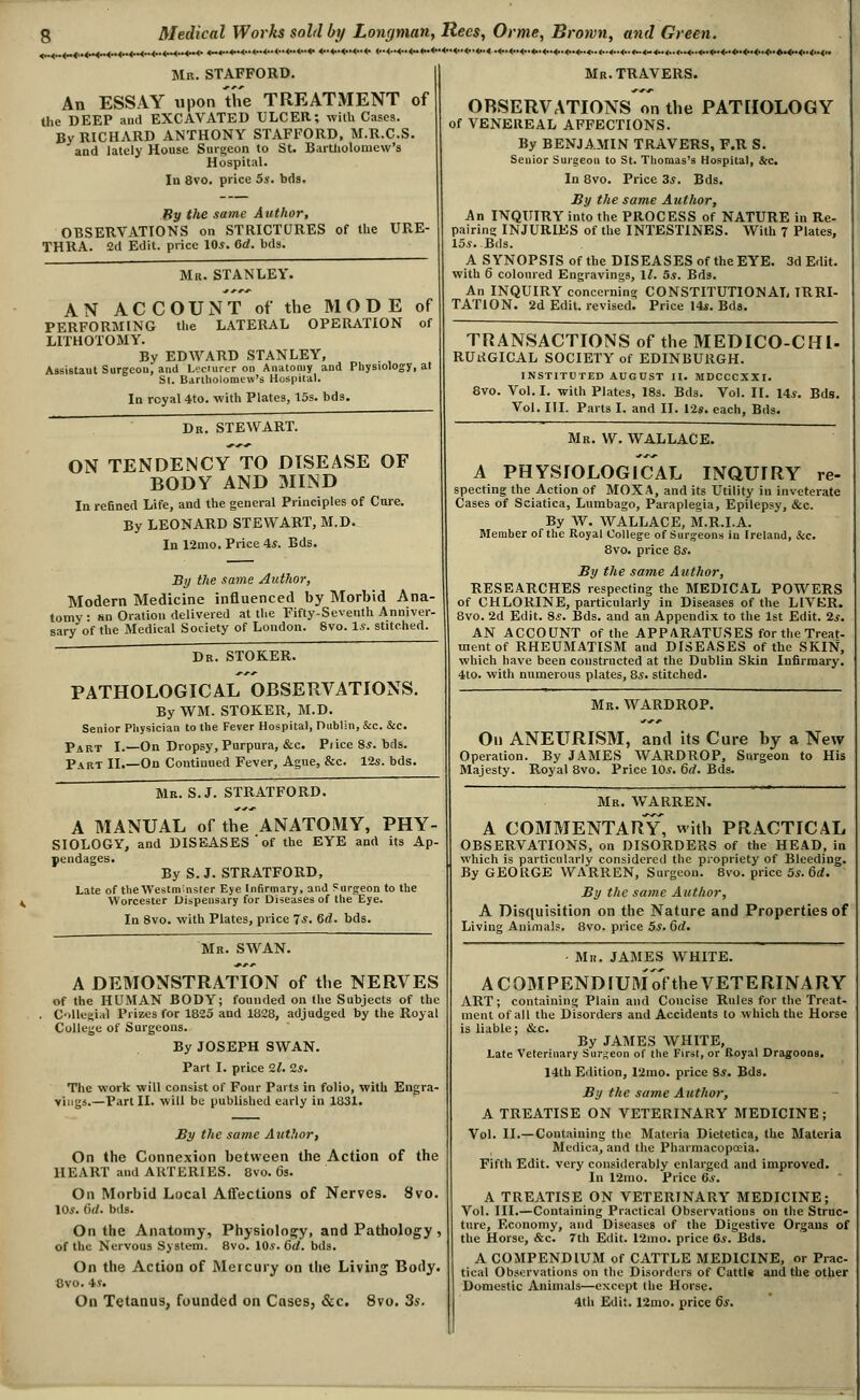 Mb. STAFFORD. An ESSAY upon the TREATMENT of the DEEP and EXCAVATED ULCER; with Cases. By RICHARD ANTHONY STAFFORD, M.R.C.S. and lately House Surgeon to St. Baitliolomcw's Hospital. In 8vo. price 5s. bds. By the same A uthor, OBSERVATIONS on STRICTURES of the URE- THRA. 2d Edit, price 10*. Crf. bds. ••*•<.•<••<••<••<♦•<••<■■<■.<» Mr. STANLEY. AN ACCOUNT of the MODE of PERFORMING the LATERAL OPERATION of LITHOTOMY. By EDWARD STANLEY, Assistaut Surgeon, and Lecmrer on An;itomy and Physiology, at Si. Bdriholoniew's Hospital. In rcyal 4to. with Plates, 15s. bds. Mr. TRAVERS. Dr. STEWART. ON TENDENCY TO DISEASE OF BODY AND 3IIND In reBned Life, and the general Principles of Cure. By LEONARD STEWART, M.D. In 12mo. Price 4*. Bds. By the same Author, Modern Medicine influenced by Morbid Ana- tomy: an Oration delivered at the Fifty-Seventh Anniver- sary of the Medical Society of Loudon.  ' ' 8vo. 1.?. stitched. Dr. STOKER. PATHOLOGICAL OBSERVATIONS. By WM. STOKER, M.D. Senior Physician to the Fever Hospital, Dublin, &c. &c. Part I.—On Dropsy, Purpura, &c. Pi ice 85. bds. Part II.—On Continued Fever, Ague, &c. V2s. bds. Mr. S.J. STRATFORD. A MANUAL of the ANATOMY, PHY- SIOLOGY, and DISEASES'of the EYE and its Ap- pendages. By S. J. STRATFORD, Late of theWestmnster Eye Infirmary, and Surgeon to the Worcester Dispensary for Diseases of the Eye. In 8vo. with Plates, price 7*. 6d. bds. Mr. swan. A DEMONSTRATION of the NERVES of the HUMAN BODY; founded on the Subjects of the C->llei;ial Prizes for 1825 and 1828, adjudged by the Royal College of Surgeons. By JOSEPH SWAN. Part I. price 2i. 2*. The work will consist of Four Parts In folio, with Engra- Yiiigs.—Part II. will be published early in 1831. By the same Autlior, On the Connexion between the Action of the HEART and ARTERIES. 8vo. 6s. On Morbid Local Affections of Nerves. 8vo. \0s. 6(1. bds. On the Anatomy, Physiolo2;y, and Pathology , of the Nervous System. 8vo. 10*. 6rf. bds. On the Action of Mercury on the Living Body. 8vo. is. On Tetanus, founded on Cases, &c. 8vo. 35. OBSERVATIONS on the PATHOLOGY of VENEREAL AFFECTIONS. By BENJAMIN TRAVERS, F.R S. Senior Surgeon to St. Thomas's Hospital, &c. In 8vo. Price 3s. Bds. JBy the same Author, An INQUIRY into the PROCESS of NATURE in Re- pairine; INJURIES of the INTESTINES. With 7 Plates, 15.J. Bds. A SYNOPSIS of the DISEASES of the EYE. 3d Edit, with 6 coloured Engravings, ll. 5s. Bds. An INQUIRY concerning CONSTITUTIONAL IRRI- TATION. 2d Edit, revised. Price 14i. Bda. TRANSACTIONS of the MEDICO-CHI- RUiJGICAL SOCIETY of EDINBURGH. INSTITUTED AUGUST II. MDCCCXXI. 8vo. Vol. I, with Plates, 18s. Bds. Vol. II. 14^. Bds. Vol. III. Parts I. and II. las. each, Bds. Mr. W. WALLACE. A PHYSIOLOGICAL INQUIRY re- specting the Action of MOXA, and its Utility in inveterate Cases of Sciatica, Lumbago, Paraplegia, Epilepsy, &c. By W. WALLACE, M.R.I.A. Member of the Royal College of Surgeons in Ireland, Sec. 8vo. price 8.y. By the same Author, RESEARCHES respecting the MEDICAL POWERS of CHLORINE, particularly in Diseases of the LIVKR. 8vo. 2d Edit. 8s. Bds. and an Appendix to the 1st Edit. 2^. AN ACCOUNT of the APPARATUSES for the Treat- ment of RHEUMATISM and DISEASES of the SKIN, which have been constructed at the Dublin Skin Infirmai-y. 4to. with numerous plates, 8s. stitched. Mr. WARDROP. On ANEURISM, and its Cure by a New Operation. By JAMES WARDROP, Surgeon to His Majesty. Royal 8vo. Price 10^. 6rf. Bds. Mr. WARREN. A C03IMENTARY' with PRACTICAL OBSERVATIONS, on DISORDERS of the HEAD, in which is particularly considered the propriety of Bleeding. By GEORGE WARREN, Surgeon. 8vo. price 5s. 6d. By the same Author, A Disquisition on the Nature and Properties of Living Animals. 8vo. price 5^. &d. ■ Mr. JAMES WHITE. A C0MPENDIU3I of the VETERINARY ART; containing Plain and Concise Rules for the Treat- ment of all the Disorders and Accidents to which the Horse is liable; &c. By JAMES WHITE, Late Veterinary Surgeon of the First, or Royal Dragoons. 14th Edition, Timo. price 8j. Bds. By the same Author, A TREATISE ON VETERINARY MEDICINE; Vol. II.— Containing the Materia Dietetica, the Materia Mcdica, and the Pharmacopceia. Fifth Edit, very considerably enlarged and improved. In 12mo. Price 6s. A TREATISE ON VETERINARY MEDICINE; Vol. III.—Containing Practical Observations on the Strdc- ture. Economy, and Diseases of the Digestive Organs of the Horse, &c. 7th Edit. 12mo. price 6*. Bds. A COMPENDIUM of CATTLE MEDICINE, or Prac- tical Observations on the Disorders of CattI* and the other Domestic Animals—except the Horse. 4th Edit. 12iuo. price 6s,