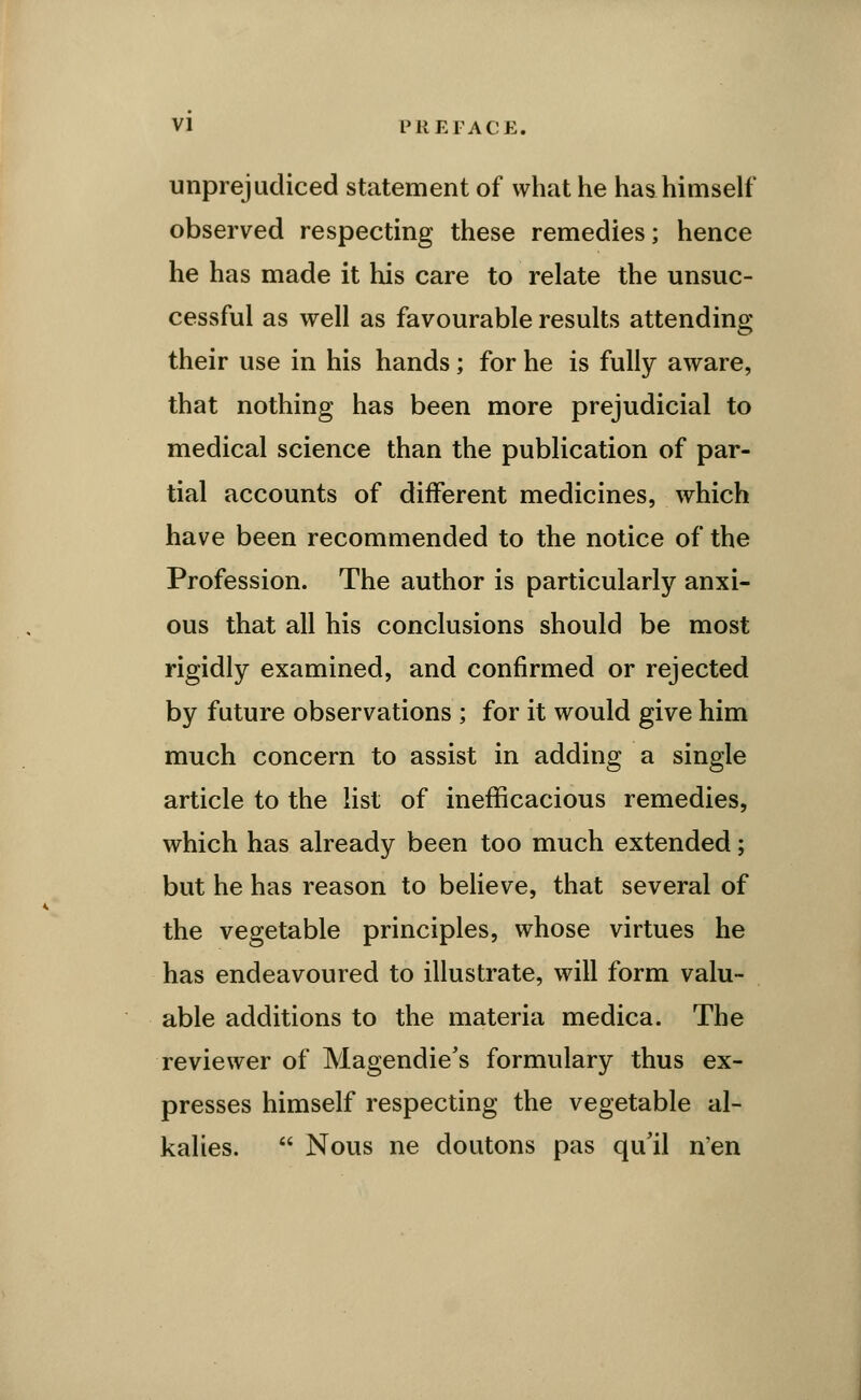 unprejudiced statement of what he has himself observed respecting these remedies; hence he has made it his care to relate the unsuc- cessful as well as favourable results attending their use in his hands; for he is fully aware, that nothing has been more prejudicial to medical science than the publication of par- tial accounts of different medicines, which have been recommended to the notice of the Profession. The author is particularly anxi- ous that all his conclusions should be most rigidly examined, and confirmed or rejected by future observations ; for it would give him much concern to assist in adding a single article to the list of inefficacious remedies, which has already been too much extended; but he has reason to believe, that several of the vegetable principles, whose virtues he has endeavoured to illustrate, will form valu- able additions to the materia medica. The reviewer of Magendie's formulary thus ex- presses himself respecting the vegetable al- kalies.  Nous ne doutons pas qu'il n'en