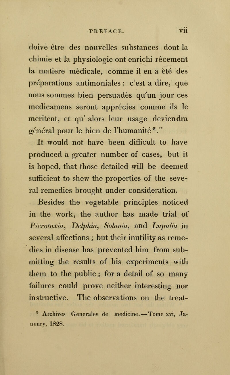 doive etre des nouvelles substances dont la chimie et la physiologic ont enrichi recement la matiere m^dicale, comme il en a ^te des preparations antimoniales; c^est a dire, que nous sommes bien persuades qu'un jour ces medicamens seront apprecies comme ils le meritent, et qu' alors leur usage deviendra general pour le bien de Thumanite*/^ It would not have been difficult to have produced a greater number of cases, but it is hoped, that those detailed will be deemed sufficient to shew the properties of the seve- ral remedies brought under consideration. Besides the vegetable principles noticed in the work, the author has made trial of Picrotoxia, Delphia, Solania, and Lupulia in several affections ; but their inutility as reme- dies in disease has prevented him from sub- mitting the results of his experiments with them to the public; for a detail of so many failures could prove neither interesting nor instructive. The observations on the treat- * Archives Generales de medicine.—Tome xvi, Ja- nuary, 1828.