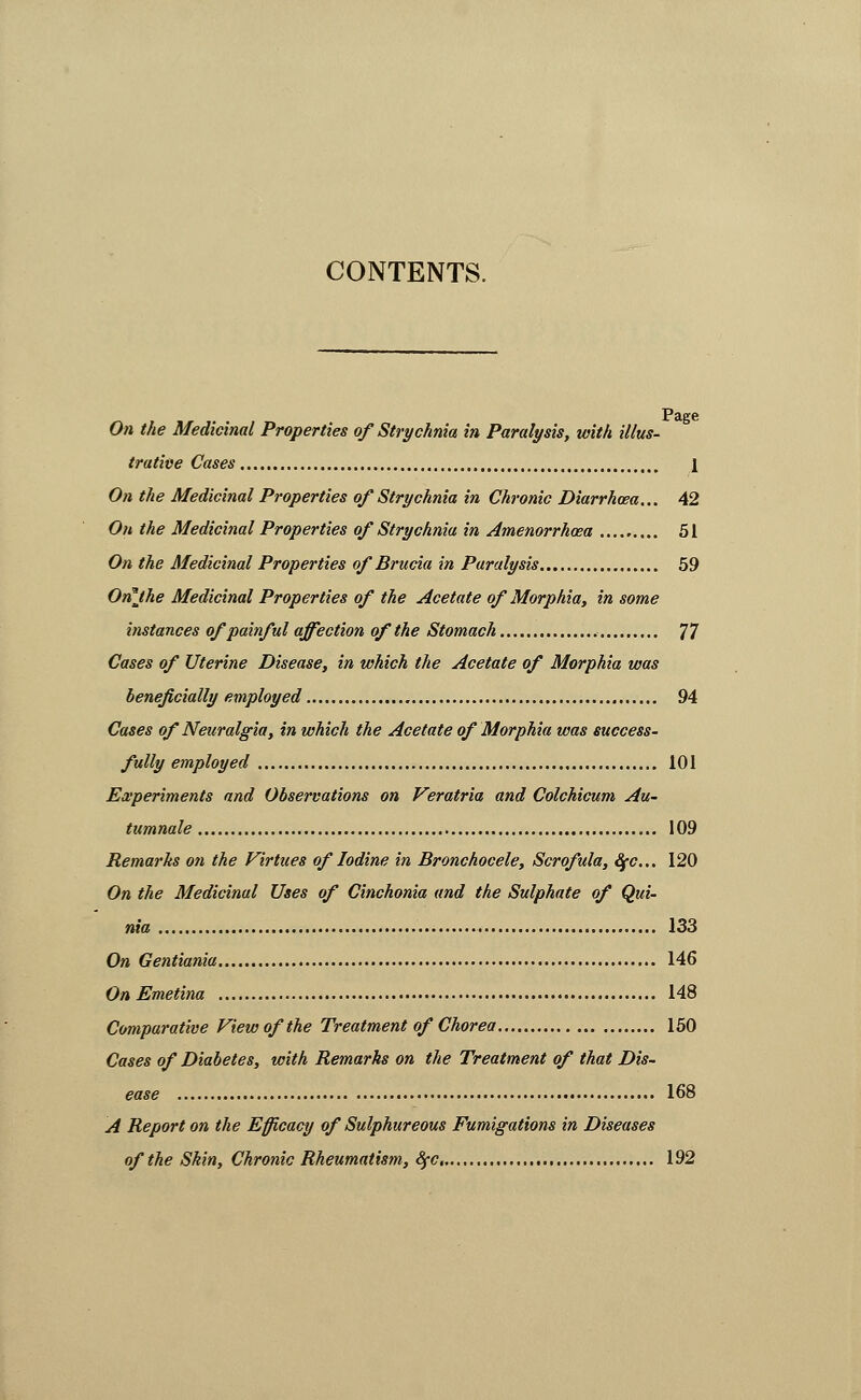 CONTENTS. P£tff6 On the Medicinal Properties of Strychnia in Paralysis, with illus- trative Cases [ On the Medicinal Properties of Strychnia in Chronic Diarrhoea... 42 On the Medicinal Properties of Strychnia in Amenorrhoea 51 On the Medicinal Properties of Brucia in Paralysis 59 On^the Medicinal Properties of the Acetate of Morphia, in some instances of painful affection of the Stomach 77 Cases of Uterine Disease, in which the Acetate of Morphia was beneficially employed 94 Cases of Neuralgia, in which the Acetate of Morphia was success- fully employed 101 Experiments and Observations on Veratria and Colchicum Au- tumnale 109 Remarks on the Virtues of Iodine in Bronchocele, Scrofula, ^c... 120 On the Medicinal Uses of Cinchonia and the Sulphate of Qui- nia 133 On Gentiania 146 On Emetina 148 Comparative View of the Treatment of Chorea 150 Cases of Diabetes, with Remarks on the Treatment of that Dis- ease • 168 A Report on the Efficacy of Sulphureous Fumigations in Diseases of the Skin, Chronic Rheumatism, 8fc. 192