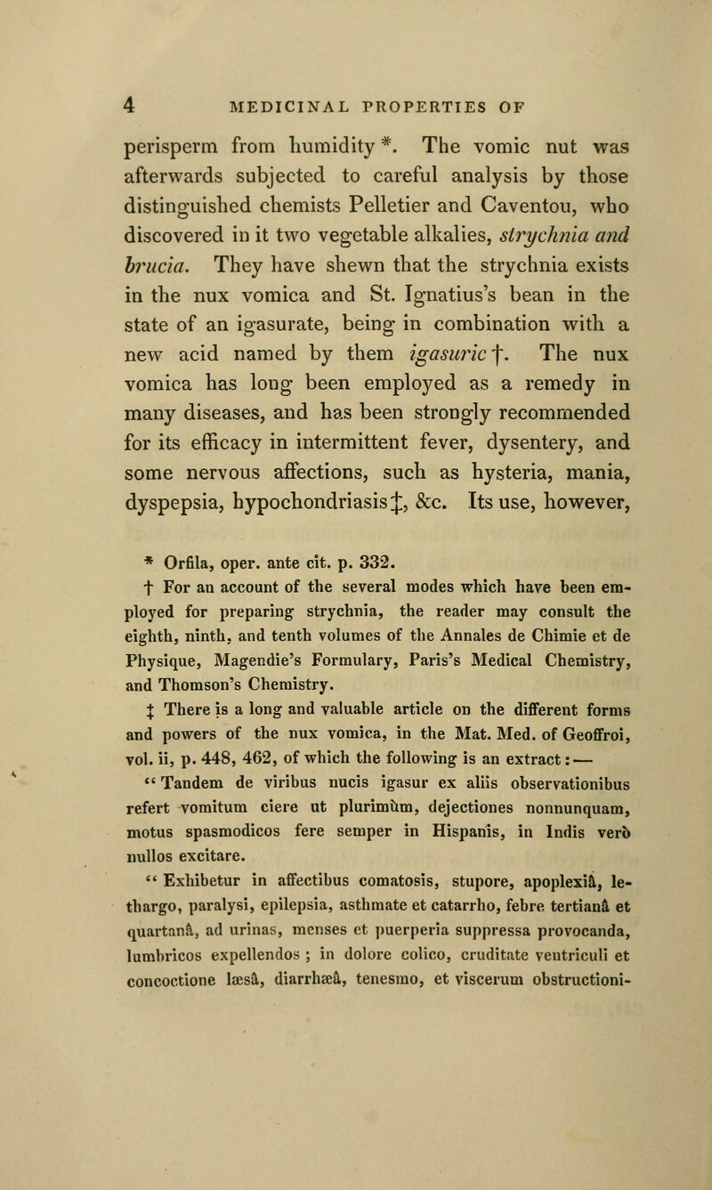 perisperm from humidity *. The vomic nut was afterwards subjected to careful analysis by those distinguished chemists Pelletier and Caventou, who discovered in it two vegetable alkalies, strychnia and hrucia. They have shewn that the strychnia exists in the nux vomica and St. Ignatius's bean in the state of an igasurate, being in combination with a new acid named by them igasiiricf. The nux vomica has long been employed as a remedy in many diseases, and has been strongly recommended for its efficacy in intermittent fever, dysentery, and some nervous affections, such as hysteria, mania, dyspepsia, hypochondriasis J, &c. Its use, however, * Orfila, oper. ante cit. p. 332. t For an account of the several modes which have heen em- ployed for preparing strychnia, the reader may consult the eighth, ninth, and tenth volumes of the Annales de Chimie et de Physique, Magendie's Formulary, Paris's Medical Chemistry, and Thomson's Chemistry. X There is a long and valuable article on the different forms and powers of the nux vomica, in the Mat. Med. of Geoffroi, vol. ii, p. 448, 462, of which the following is an extract: — *' Tandem de viribus nucis igasur ex aliis observationibus refert voraitum ciere ut plurimilm, dejectiones nonnunquam, motus spasmodicos fere semper in Hispariis, in Indis verb nullos excitare.  Exhibetur in affectibus comatosis, stupore, apoplexiS,, le- thargo, paralysi, epilepsia, asthraate et catarrho, febre tertian^ et quartan^, ad urinas, menses et puerperia suppressa provocanda, lumbricos expellendos ; in dolore colico, cruditate ventriculi et concoctione laesi, diarrhsetl, tenesmo, et viscerum obstructioni-