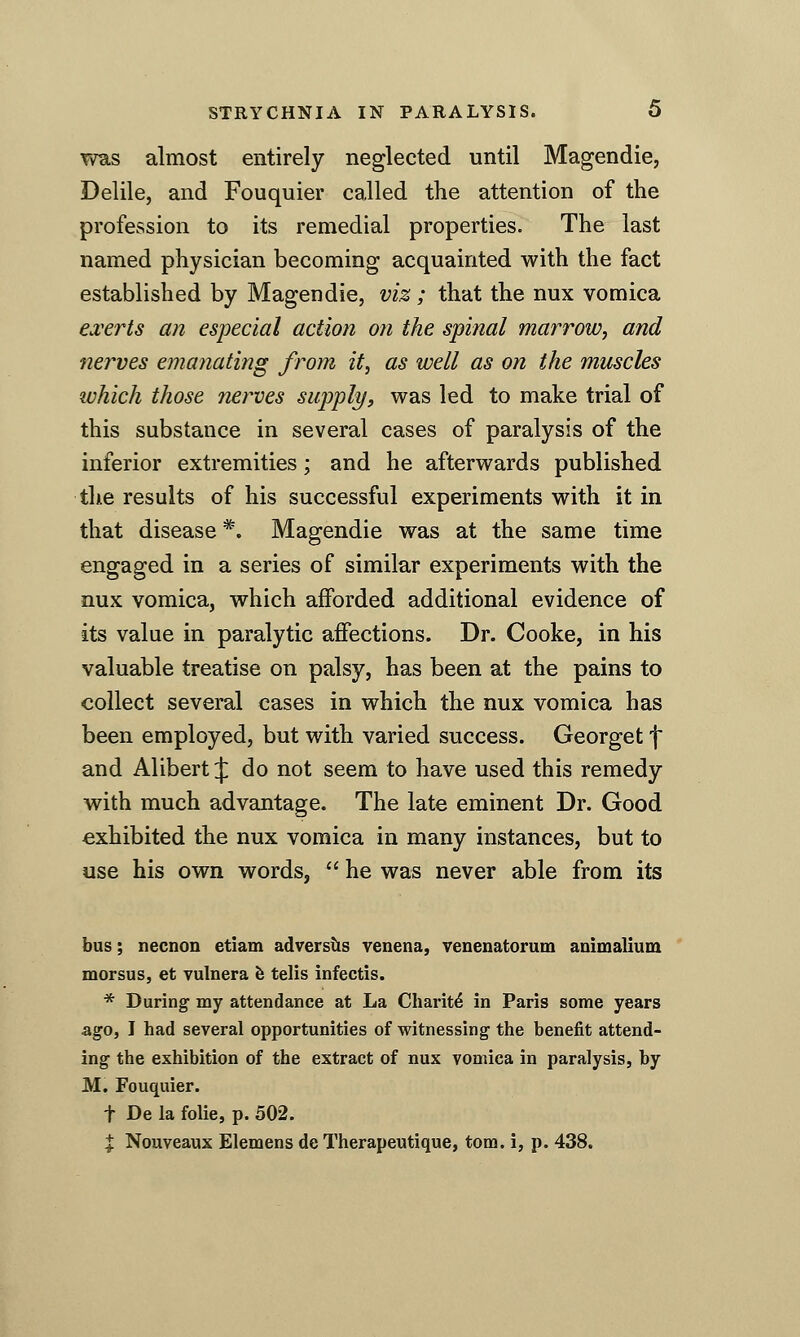 was almost entirely neglected until Magendie, Delile, and Fouquier called the attention of the profession to its remedial properties. The last named physician becoming acquainted with the fact established by Magendie, viz; that the nux vomica ed'erts an especial action on the spinal marrow^ and nerves emanating from it, as well as on the muscles luhich those nerves supply, was led to make trial of this substance in several cases of paralysis of the inferior extremities; and he afterwards published the results of his successful experiments with it in that disease *. Magendie was at the same time engaged in a series of similar experiments with the nux vomica, which afforded additional evidence of its value in paralytic affections. Dr. Cooke, in his valuable treatise on palsy, has been at the pains to collect several cases in which the nux vomica has been employed, but with varied success. Georget f and Alibert J do not seem to have used this remedy with much advantage. The late eminent Dr. Good exhibited the nux vomica in many instances, but to use his own words, ^' he was never able from its bus; necnon etiam adversiis venena, venenatorum animalium morsus, et vulnera fe telis infectis. * During my attendance at La Charit^ in Paris some years ago, I had several opportunities of witnessing the benefit attend- ing the exhibition of the extract of nux vomica in paralysis, by M. Fouquier. t De la folic, p. 502. X Nouveaux Elemens de Therapeutique, torn, i, p. 438.