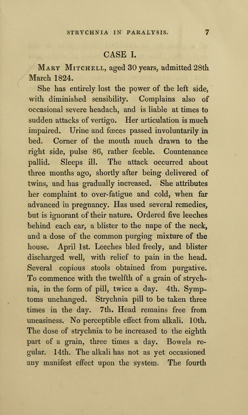 CASE I. Mary Mitchell, aged 30 years, admitted 28th March 1824. She has entirely lost the power of the left side, with diminished sensibility. Complains also of occasional severe headach, and is liable at times to sudden attacks of vertigo. Her articulation is much impaired. Urine and fosces passed involuntarily in bed. Corner of the mouth much drawn to the right side, pulse 86, rather feeble. Countenance pallid. Sleeps ill. The attack occurred about three months ago, shortly after being delivered of twins, and has gradually increased. She attributes her complaint to over-fatigue and cold, when far advanced in pregnancy. Has used several remedies, but is io-norant of their nature. Ordered five leeches behind each ear, a blister to the nape of the neck, and a dose of the common purging mixture of the house. April 1st. Leeches bled freely, and blister discharged well, with relief to pain in the head. Several copious stools obtained from purgative. To commence with the twelfth of a grain of strych- nia, in the form of pill, twice a day. 4th. Symp- toms unchanged. Strychnia pill to be taken three times in the day. 7th, Head remains free from uneasiness. No perceptible effect from alkali. 10th. The dose of strychnia to be increased to the eighth part of a grain, three times a day. Bowels re- gular. 14th. The alkali has not as yet occasioned any manifest effect upon the system. The fourth