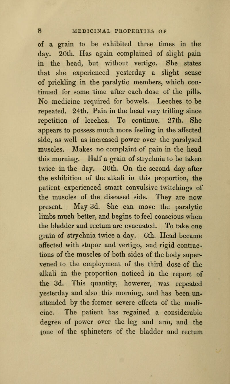 of a grain to be exhibited three times in the day. 20th. Has again complained of slight pain in the head, but without vertigo. She states that she experienced yesterday a slight sense of prickling in the paralytic members, which con- tinued for some time after each dose of the pills^. No medicine required for bowels. Leeches to be repeated. 24th. Pain in the head very trifling since repetition of leeches. To continue. 27th. She appears to possess much more feeling in the affected side, as well as increased power over the paralysed muscles. Makes no complaint of pain in the head this morning. Half a grain of strychnia to be taken twice in the day. 30th. On the second day after the exhibition of the alkali in this proportion, the patient experienced smart convulsive twitchings of the muscles of the diseased side. They are now present. May 3d. She can move the paralytic limbs much better, and begins to feel conscious when the bladder and rectum are evacuated. To take one grain of strychnia twice a day. 6th. Head became affected with stupor and vertigo, and rigid contrac- tions of the muscles of both sides of the body super- vened to the employment of the third dose of the alkali in the proportion noticed in the report of the 3d. This quantity, however, was repeated yesterday and also this morning, and has been un- attended by the former severe effects of the medi- cine. The patient has regained a considerable degree of power over the leg and arm, and the tone of the sphincters of the bladder and rectum