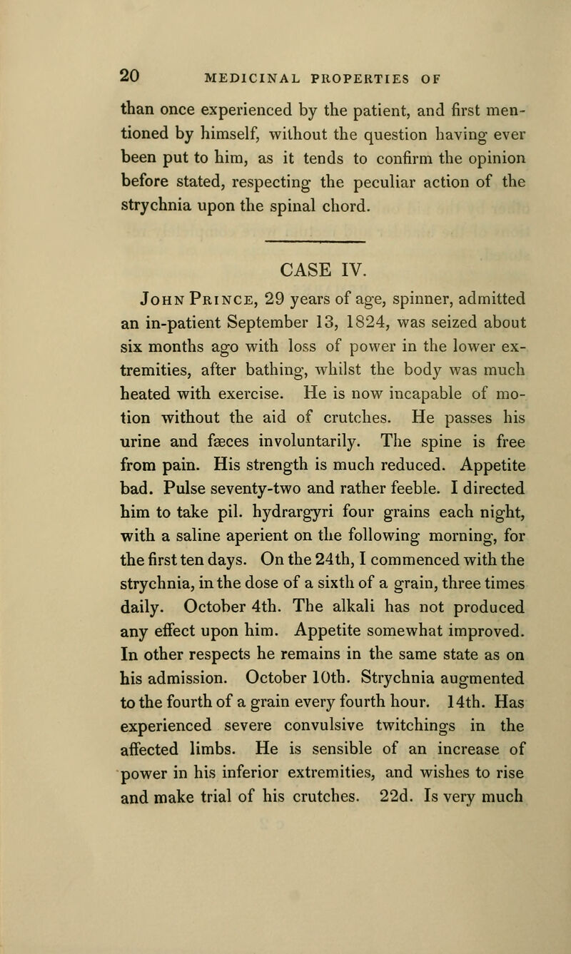 than once experienced by the patient, and first men- tioned by himself, without the question having ever been put to him, as it tends to confirm the opinion before stated, respecting the peculiar action of the strychnia upon the spinal chord. CASE IV. John Prince, 29 years of age, spinner, admitted an in-patient September 13, 1824, was seized about six months ago with loss of power in the lower ex- tremities, after bathing, whilst the body was much heated with exercise. He is now incapable of mo- tion without the aid of crutches. He passes his urine and fseces involuntarily. The spine is free from pain. His strength is much reduced. Appetite bad. Pulse seventy-two and rather feeble. I directed him to take pil. hydrargyri four grains each night, with a saline aperient on the following morning, for the first ten days. On the 24th, I commenced with the strychnia, in the dose of a sixth of a grain, three times daily. October 4th. The alkali has not produced any effect upon him. Appetite somewhat improved. In other respects he remains in the same state as on his admission. October 10th. Strychnia augmented to the fourth of a grain every fourth hour. 14th. Has experienced severe convulsive twitchings in the affected limbs. He is sensible of an increase of power in his inferior extrem.ities, and wishes to rise and make trial of his crutches. 22d. Is very much