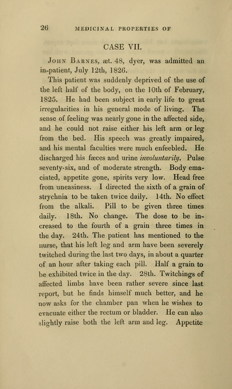 CASE VII. John Barnes, set. 48, dyer, was admitted an in-patient, July 12th, 1826. This patient was suddenly deprived of the use of the left half of the body, on the 10th of February, 1825. He had been subject in early life to great irregularities in his general mode of living. The sense of feeling was nearly gone in the affected side, and he could not raise either his left arm or leg from the bed. His speech was greatly impaired, and his mental faculties were much enfeebled. He discharged his faeces and urine involuntarily. Pulse seventy-six, and of moderate strength. Body ema- ciated, appetite gone, spirits very low. Head free from uneasiness. I directed the sixth of a grain of strychnia to be taken twice daily. 14th. No effect from the alkali. Pill to be given three times daily. 18th. No change. The dose to be in- creased to the fourth of a grain three times in the day. 24th. The patient has mentioned to the nurse, that his left leg and arm have been severely twitched during the last two days, in about a quarter of an hour after taking each pill. Half a grain to be exhibited twice in the day. 28th. Twitchings of affected limbs have been rather severe since last report, but he finds himself much better, and he now asks for the chamber pan when he wishes to evacuate either the rectum or bladder. He can also slightly raise both the left arm and leg. Appetite