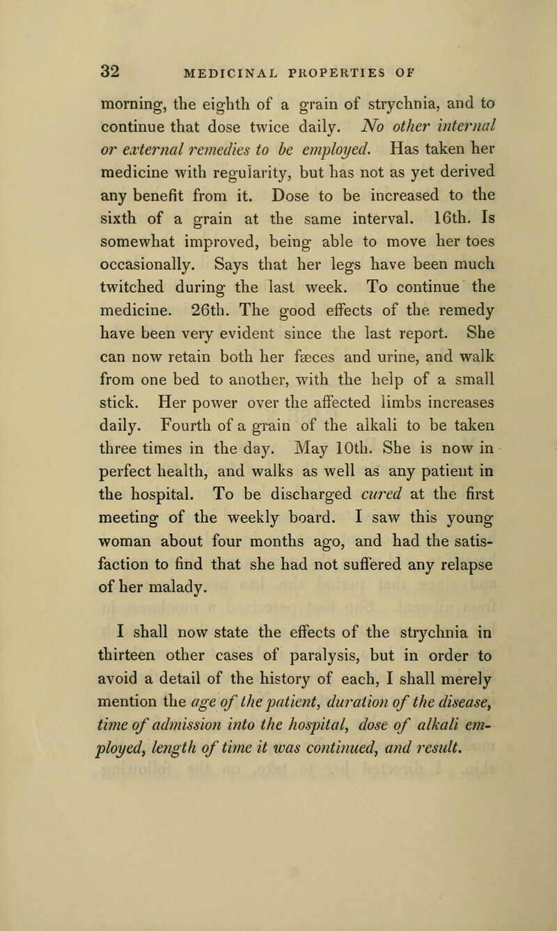 morning, the eightli of a grain of strychnia, and to continue that dose twice daily. No other internal or external remedies to be employed. Has taken her medicine with regularity, but has not as yet derived any benefit from it. Dose to be increased to the sixth of a grain at the same interval. 16th. Is somewhat improved, being able to move her toes occasionally. Says that her legs have been much twitched during the last week. To continue the medicine. 26th. The good effects of the remedy have been very evident since the last report. She can now retain both her feeces and urine, and walk from one bed to another, with the help of a small stick. Her power over the aifected limbs increases daily. Fourth of a grain of the alkali to be taken three times in the day. May 10th. She is now in perfect health, and walks as well as any patient in the hospital. To be discharged cured at the first meeting of the weekly board. I saw this young woman about four months ago, and had the satis- faction to find that she had not suffered any relapse of her malady. I shall now state the effects of the strychnia in thirteen other cases of paralysis, but in order to avoid a detail of the history of each, I shall merely mention the age of the patient, duration of the disease^ time of admission into the hospital, dose of alkali em- ployed, length of time it tvas continued, and result.