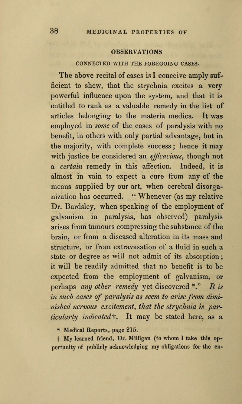 OBSERVATIONS CONNECTED WITH THE FOREGOING CASES. The above recital of cases is I conceive amply suf- ficient to shew, that the strychnia excites a very powerful influence upon the system, and that it is entitled to rank as a valuable remedy in the list of articles belonging to the materia medica. It was employed in some of the cases of paralysis with no benefit, in others with only partial advantage, but in the majority, with complete success; hence it may with justice be considered an efficacious, though not a certain remedy in this affection. Indeed, it is almost in vain to expect a cure from any of the means supplied by our art, when cerebral disorga- nization has occurred.  Whenever (as my relative Dr. Bardsley, when speaking of the employment of galvanism in paralysis, has observed) paralysis arises from tumours compressing the substance of the brain, or from a diseased alteration in its mass and structure, or from extravasation of a fluid in such a state or degree as will not admit of its absorption; it will be readily admitted that no benefit is to be expected from the employment of galvanism, or perhaps any other remedy yet discovered *. It is in such cases of paralysis as seem to arise from dimi- nished nei^ous excitement, that the strychnia is par- ticularly indicated'f. It may be stated here, as a * Medical Reports, page 215. t My learned friend, Dr. Milligan (to whom I take this op- portunity of publicly acknowledging my obligations for the en-