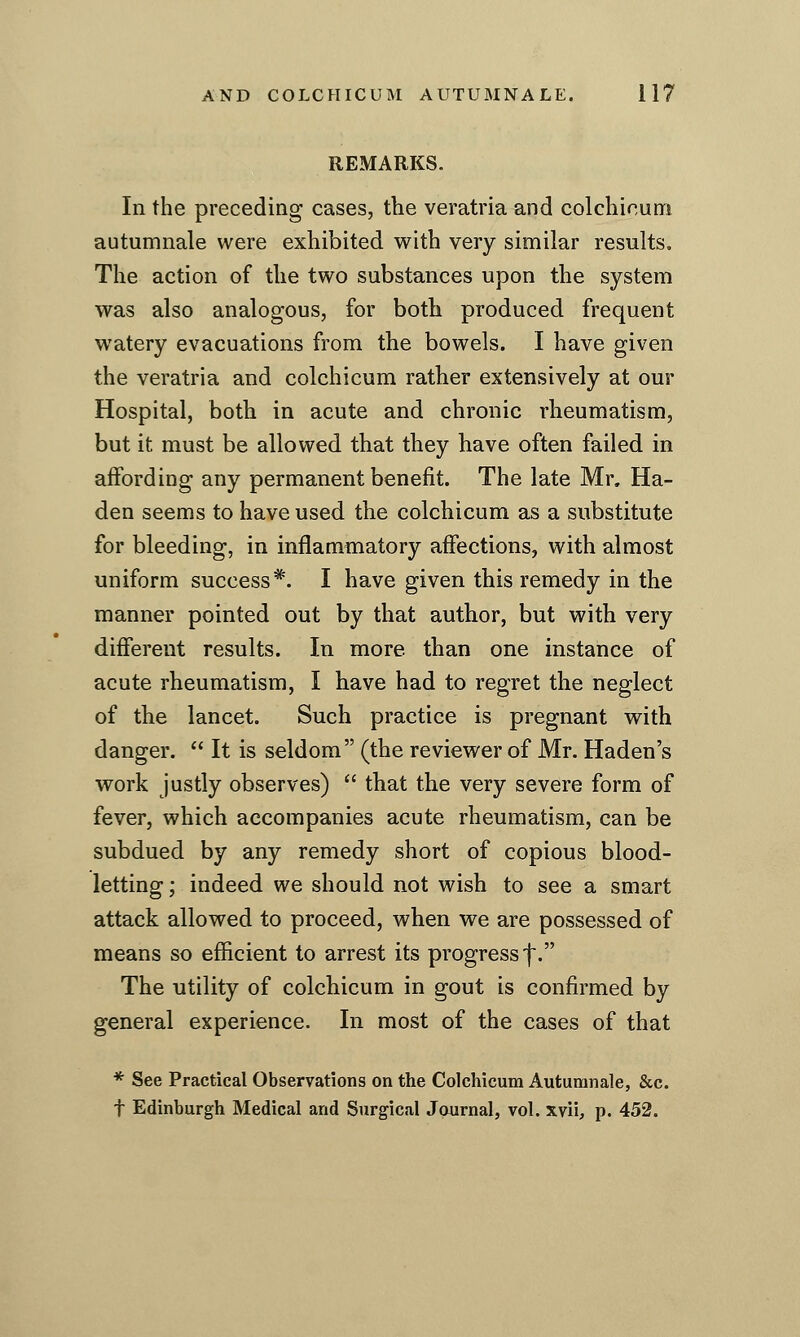REMARKS. In the preceding cases, the veratria and colchicum autumnale were exhibited with very similar results. The action of the two substances upon the system was also analogous, for both produced frequent watery evacuations from the bowels. I have given the veratria and colchicum rather extensively at our Hospital, both in acute and chronic rheumatism, but it must be allowed that they have often failed in affording any permanent benefit. The late Mr, Ha- den seems to have used the colchicum as a substitute for bleeding, in inflammatory affections, with almost uniform success*. I have given this remedy in the manner pointed out by that author, but with very different results. In more than one instance of acute rheumatism, I have had to regret the neglect of the lancet. Such practice is pregnant with danger.  It is seldom (the reviewer of Mr. Haden's work justly observes)  that the very severe form of fever, which accompanies acute rheumatism, can be subdued by any remedy short of copious blood- letting ; indeed we should not wish to see a smart attack allowed to proceed, when we are possessed of means so efficient to arrest its progress f. The utility of colchicum in gout is confirmed by general experience. In most of the cases of that * See Practical Observations on the Colchicum Autumnale, &c. t Edinburgh Medical and Surgical Journal, vol. xvii, p. 452.