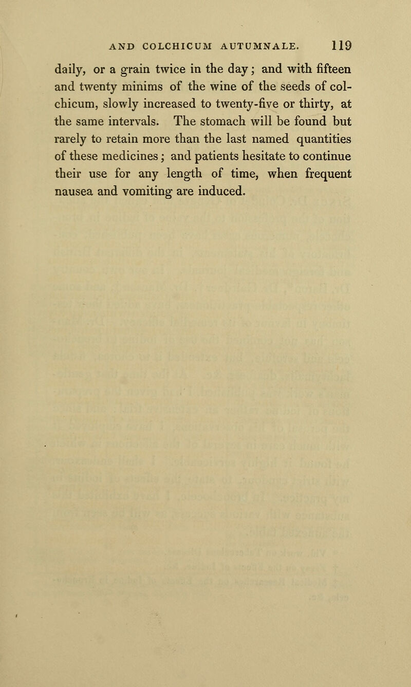 daily, or a grain twice in the day; and with fifteen and twenty minims of the wine of the seeds of col- chicum, slowly increased to twenty-five or thirty, at the same intervals. The stomach will be found but rarely to retain more than the last named quantities of these medicines; and patients hesitate to continue their use for any length of time, when frequent nausea and vomiting are induced.