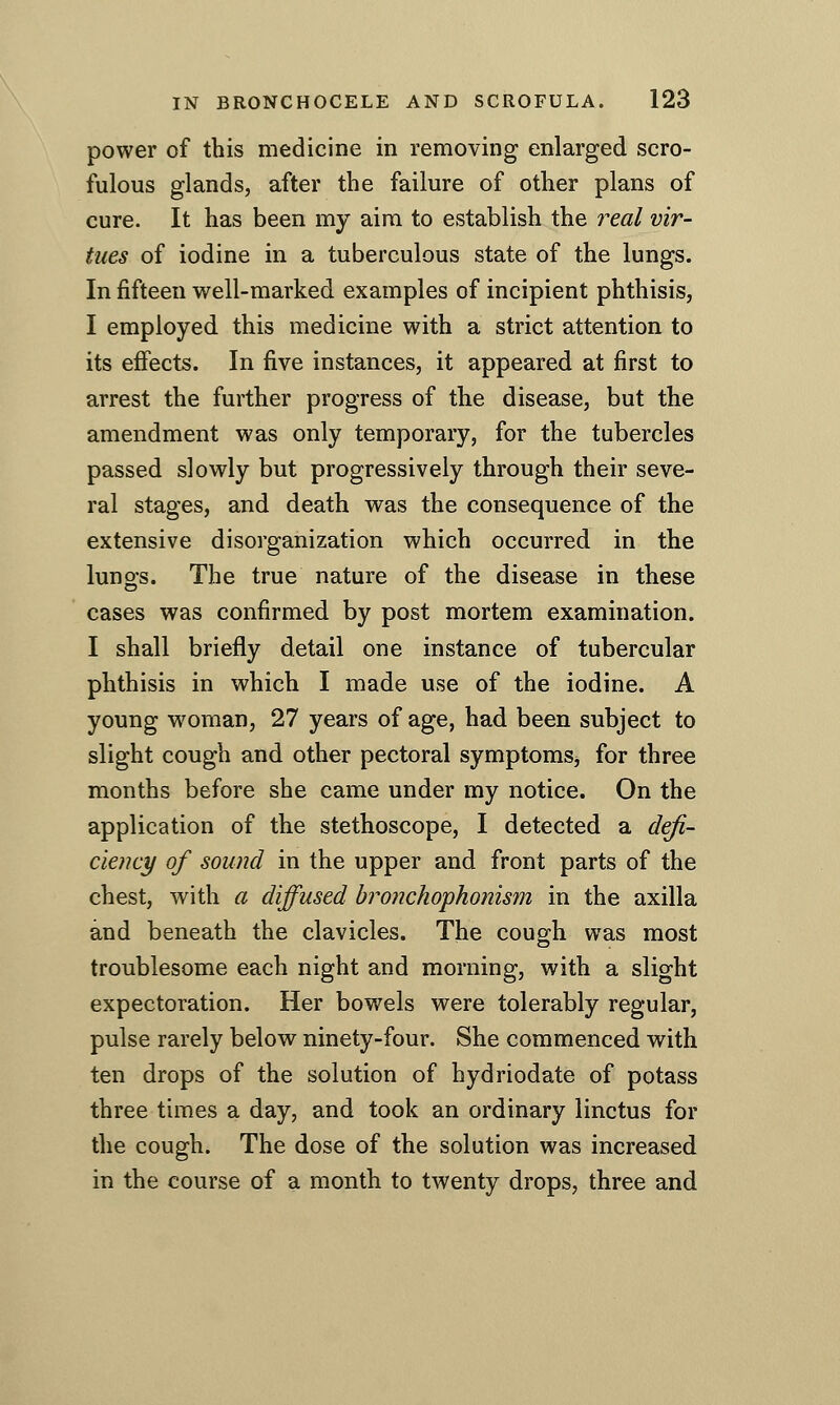 power of this medicine in removing enlarged scro- fulous glands, after the failure of other plans of cure. It has been my aim to establish the real vir- tues of iodine in a tuberculous state of the lungs. In fifteen well-marked examples of incipient phthisis, I employed this medicine with a strict attention to its effects. In five instances, it appeared at first to arrest the further progress of the disease, but the amendment was only temporary, for the tubercles passed slowly but progressively through their seve- ral stages, and death was the consequence of the extensive disorganization which occurred in the lungs. The true nature of the disease in these cases was confirmed by post mortem examination. I shall briefly detail one instance of tubercular phthisis in which I made use of the iodine. A young woman, 27 years of age, had been subject to slight cough and other pectoral symptomSj for three months before she came under my notice. On the application of the stethoscope, I detected a defi- cieiicy of sound in the upper and front parts of the chest, with a diffused bro7ichophonism in the axilla and beneath the clavicles. The cough was most troublesome each night and morning, with a slight expectoration. Her bowels were tolerably regular, pulse rarely below ninety-four. She commenced with ten drops of the solution of hydriodate of potass three times a day, and took an ordinary linctus for the cough. The dose of the solution was increased in the course of a month to twenty drops, three and