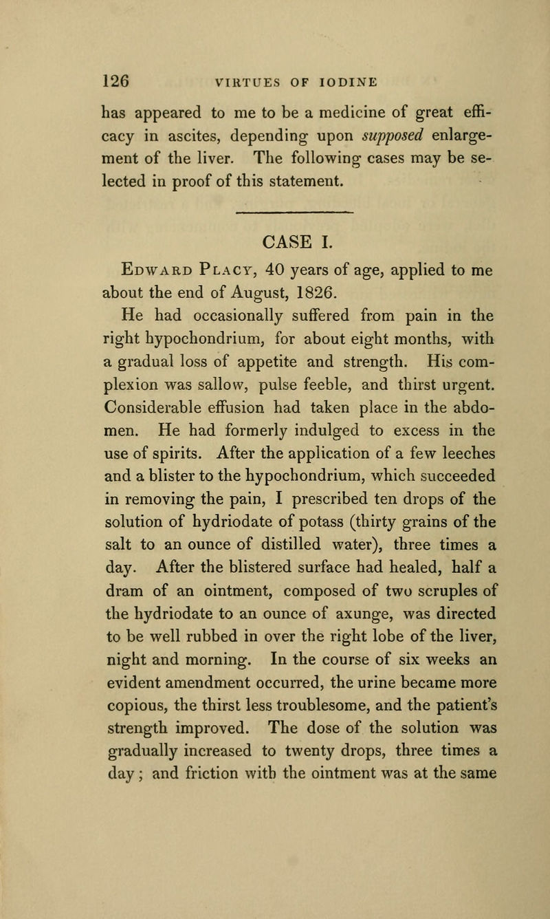 has appeared to me to be a medicine of great effi- cacy in ascites, depending upon supposed enlarge- ment of the liver. The following cases may be se- lected in proof of this statement. CASE I. Edward Placy, 40 years of age, applied to me about the end of August, 1826. He had occasionally suffered from pain in the right hypochondrium, for about eight months, with a gradual loss of appetite and strength. His com- plexion was sallow, pulse feeble, and thirst urgent. Considerable effusion had taken place in the abdo- men. He had formerly indulged to excess in the use of spirits. After the application of a few leeches and a blister to the hypochondrium, which succeeded in removing the pain, I prescribed ten drops of the solution of hydriodate of potass (thirty grains of the salt to an ounce of distilled water), three times a day. After the blistered surface had healed, half a dram of an ointment, composed of two scruples of the hydriodate to an ounce of axunge, was directed to be well rubbed in over the right lobe of the liver, night and morning. In the course of six weeks an evident amendment occurred, the urine became more copious, the thirst less troublesome, and the patient's strength improved. The dose of the solution was gradually increased to twenty drops, three times a day; and friction with the ointment was at the same