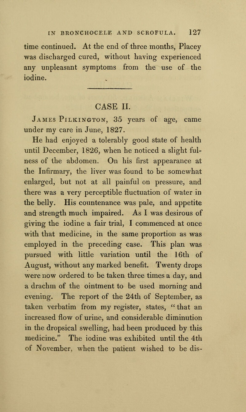 time continued. At the end of three months, Placey was discharged cured, without having experienced any unpleasant symptoms from the use of the iodine. CASE 11. James Pilkington, 35 years of age, came under my care in June, 1827. He had enjoyed a tolerably good state of health until December, 1826, when he noticed a slight ful- ness of the abdomen. On his first appearance at the Infirmary, the liver was found to be somewhat enlarged, but not at all painful on pressure, and there was a very perceptible fluctuation of water in the belly. His countenance was pale, and appetite and strength much impaired. As I was desirous of giving the iodine a fair trial, I commenced at once with that medicine, in the same proportion as was employed in the preceding case. This plan was pursued with little variation until the 16th of August, without any marked benefit. Twenty drops were now ordered to be taken three times a day, and a drachm of the ointment to be used morning and evening. The report of the 24th of September, as taken verbatim from my register, states,  that an increased flow of urine, and considerable diminution in the dropsical swelling, had been produced by this medicine. The iodine was exhibited until the 4th of November, when the patient wished to be dis~