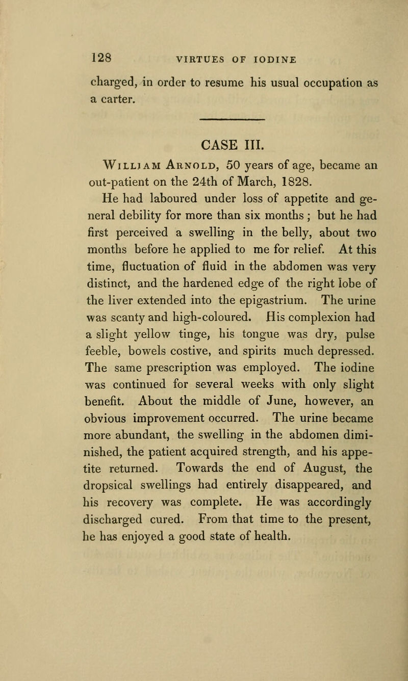 charged, in order to resume his usual occupation as a carter. CASE III. WiLLJAM Arnold, 50 years of age, became an out-patient on the 24th of March, 1828. He had laboured under loss of appetite and ge- neral debility for more than six months ; but he had first perceived a swelling in the belly, about two months before he applied to me for relief. At this time, fluctuation of fluid in the abdomen was very distinct, and the hardened edge of the right lobe of the liver extended into the epigastrium. The urine was scanty and high-coloured. His complexion had a slight yellow tinge, his tongue was dry, pulse feeble, bowels costive, and spirits much depressed. The same prescription was employed. The iodine was continued for several weeks with only slight benefit. About the middle of June, however, an obvious improvement occurred. The urine became more abundant, the swelling in the abdomen dimi- nished, the patient acquired strength, and his appe- tite returned. Towards the end of August, the dropsical swellings had entirely disappeared, and his recovery was complete. He was accordingly discharged cured. From that time to the present, he has enjoyed a good state of health.