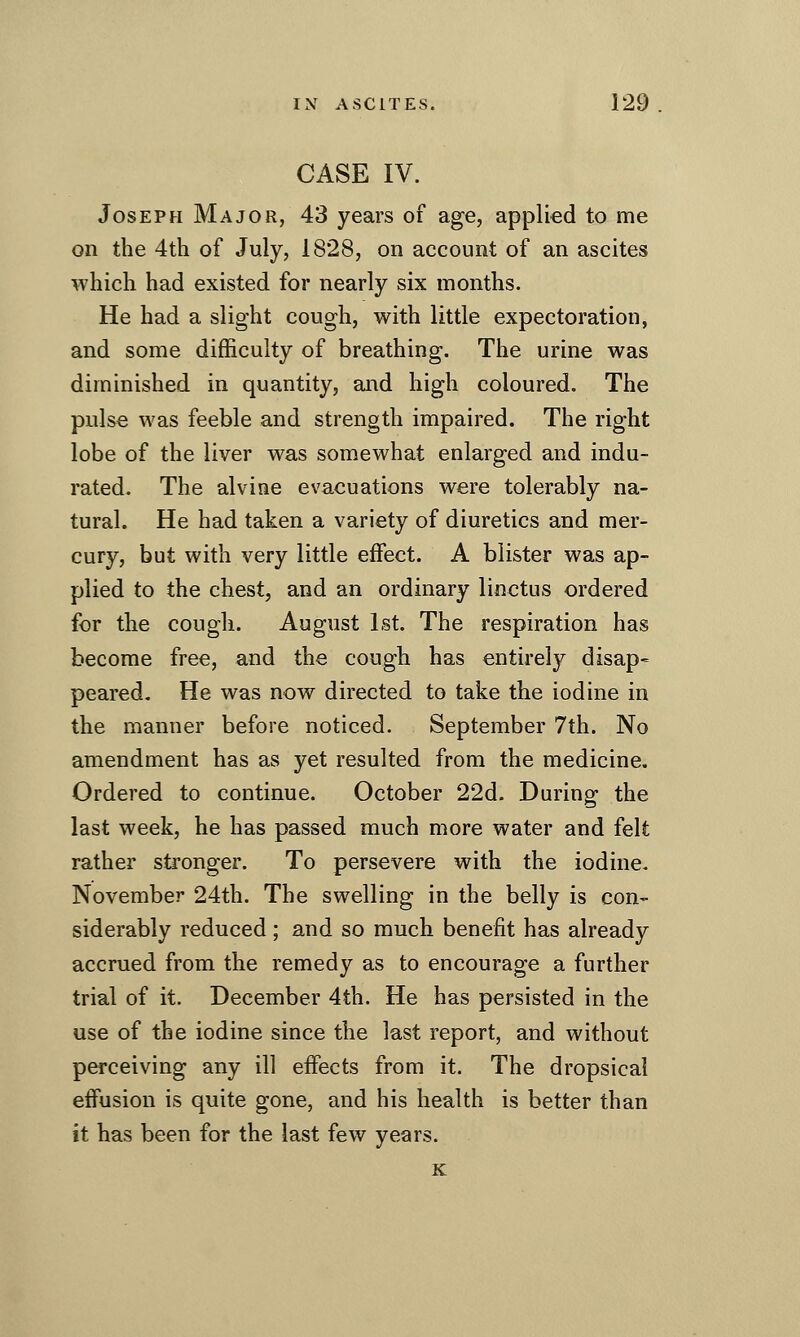 CASE IV. Joseph Major, 43 years of age, applied to me on the 4tli of July, 1828, on account of an ascites which had existed for nearly six months. He had a slight cough, with little expectoration, and some difficulty of breathing. The urine was diminished in quantity, and high coloured. The pulse was feeble and strength impaired. The right lobe of the liver was somewhat enlarged and indu- rated. The alvine evacuations were tolerably na- tural. He had taken a variety of diuretics and mer- cury, but with very little effect. A blister was ap- plied to the chest, and an ordinary linctus ordered for the cough. August 1st. The respiration has become free, and the cough has entirely disap- peared. He was now directed to take the iodine in the manner before noticed. September 7th. No amendment has as yet resulted from the medicine. Ordered to continue. October 22d. During the last week, he has passed much more water and felt rather stronger. To persevere with the iodine. November 24th. The swelling in the belly is con- siderably reduced; and so much benefit has already accrued from the remedy as to encourage a further trial of it. December 4th. He has persisted in the use of the iodine since the last report, and without perceiving any ill effects from it. The dropsical effusion is quite gone, and his health is better than it has been for the last few years. K