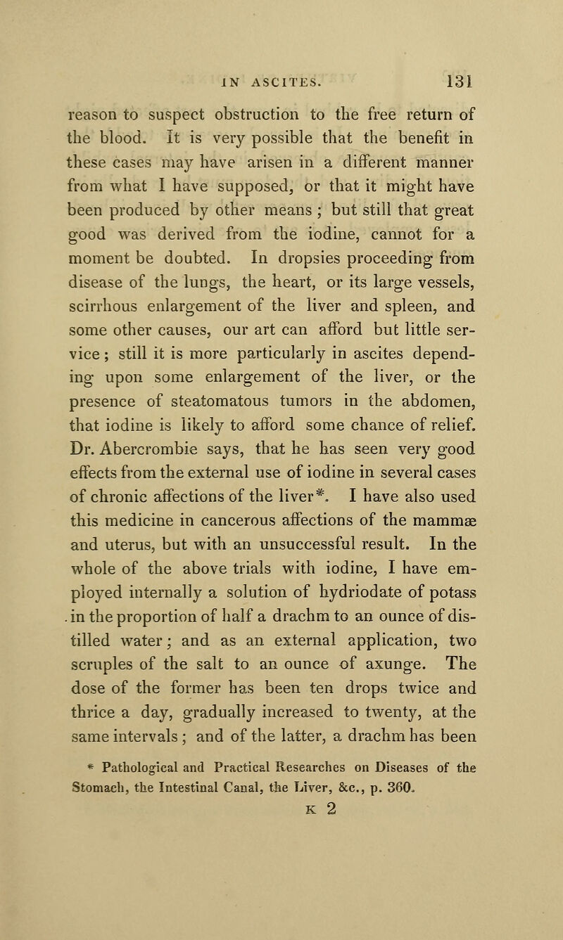 reason to suspect obstruction to the free return of the blood. It is very possible that the benefit in these cases may have arisen in a different manner from what I have supposed, or that it might have been produced by other means ; but still that great good WB.S derived from the iodine, cannot for a moment be doubted. In dropsies proceeding from disease of the lungs, the heart, or its large vessels, scirrhous enlargement of the liver and spleen, and some other causes, our art can afford but little ser- vice ; still it is more particularly in ascites depend- ing upon some enlargement of the liver, or the presence of steatomatous tumors in the abdomen, that iodine is likely to afford some chance of relief. Dr. Abercrombie says, that he has seen very good effects from the external use of iodine in several cases of chronic affections of the liver*. I have also used this medicine in cancerous affections of the mammae and uterus, but with an unsuccessful result. In the whole of the above trials with iodine, I have em- ployed internally a solution of hydriodate of potass . in the proportion of half a drachm to an ounce of dis- tilled water; and as an external application, two scruples of the salt to an ounce of axunge. The dose of the former has been ten drops twice and thrice a day, gradually increased to twenty, at the same intervals ; and of the latter, a drachm has been * Pathological and Practical Researches on Diseases of the Stomach, the Intestinal Canal, the Liver, &c., p. 360o K 2