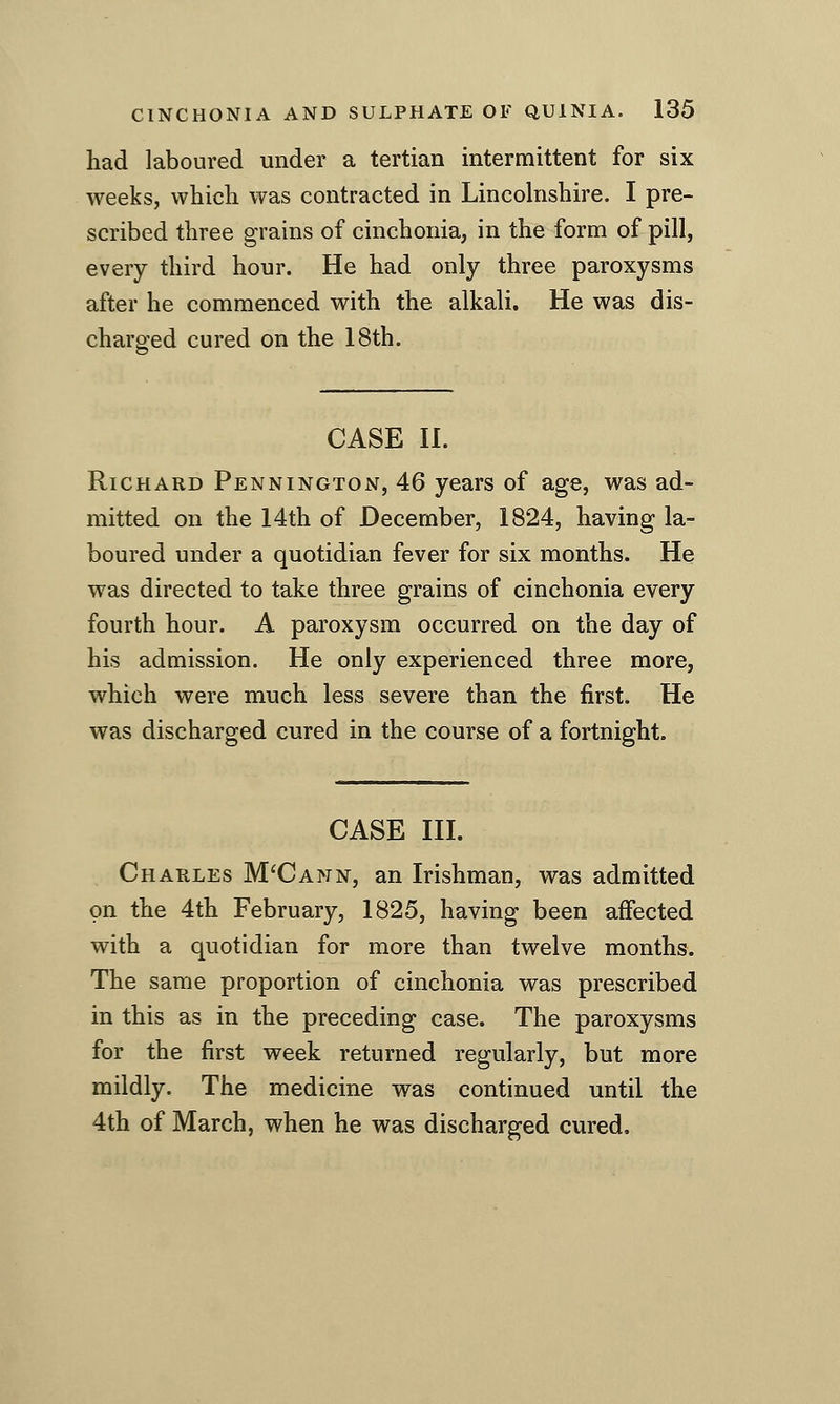 had laboured under a tertian intermittent for six weeks, which was contracted in Lincohishire. I pre- scribed three grains of cinchonia, in the form of pill, every third hour. He had only three paroxysms after he commenced with the alkali. He was dis- charged cured on the 18th. CASE 11. Richard Pennington, 46 years of age, was ad- mitted on the 14th of December, 1824, having la- boured under a quotidian fever for six months. He was directed to take three grains of cinchonia every fourth hour. A paroxysm occurred on the day of his admission. He only experienced three more, which were much less severe than the first. He was discharged cured in the course of a fortnight. CASE III. Charles M'Cann, an Irishman, was admitted on the 4th February, 1825, having been affected with a quotidian for more than twelve months. The same proportion of cinchonia was prescribed in this as in the preceding case. The paroxysms for the first week returned regularly, but more mildly. The medicine was continued until the 4th of March, when he was discharged cured.