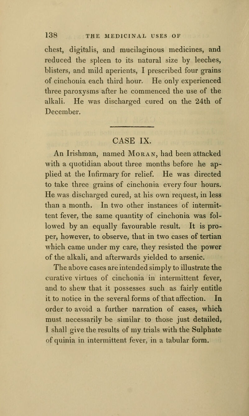 chest, digitalis, and mucilaginous medicines, and reduced the spleen to its natural size by leeches, blisters, and mild aperients, I prescribed four grains of cinchonia each third hour. He only experienced three paroxysms after he commenced the use of the alkali. He was discharged cured on the 24th of December. CASE IX. An Irishman, named Moran, had been attacked with a quotidian about three months before he ap- plied at the Infirmary for relief. He was directed to take three grains of cinchonia every four hours. He was discharged cured, at his own request, in less than a month. In two other instances of intermit- tent fever, the same quantity of cinchonia was fol- lowed by an equally favourable result. It is pro- per, however, to observe, that in two cases of tertian which came under my care, they resisted the power of the alkali, and afterwards yielded to arsenic. The above cases are intended simply to illustrate the curative virtues of cinchonia in intermittent fever, and to shew that it possesses such as fairly entitle it to notice in the several forms of that affection. In order to avoid a further narration of cases, which must necessarily be similar to those just detailed, I shall give the results of my trials with the Sulphate of quinia in intermittent fever, in a tabular form.