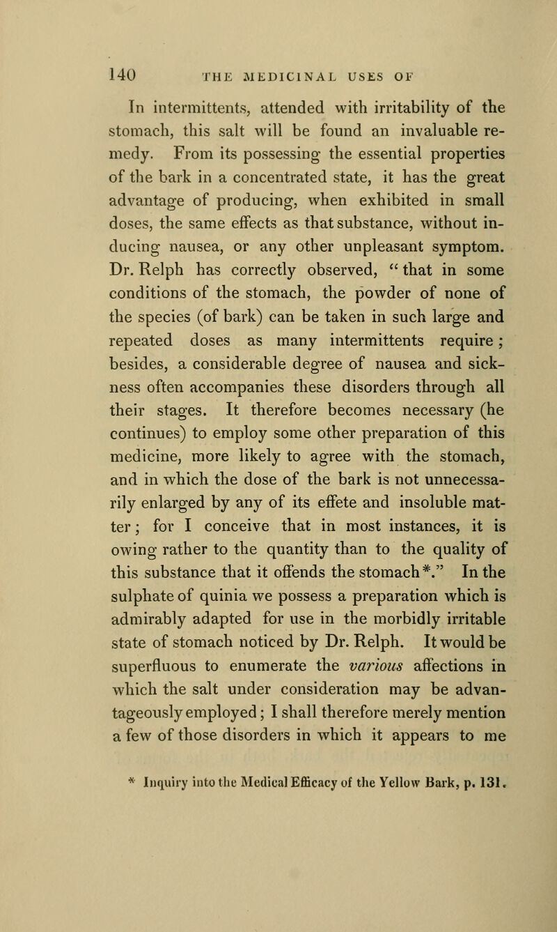 In intermittents, attended with irritability of the stomach, this salt will be found an invaluable re- medy. From its possessing the essential properties of the bark in a concentrated state, it has the great advantage of producing, when exhibited in small doses, the same effects as that substance, without in- ducing nausea, or any other unpleasant symptom. Dr. Relph has correctly observed,  that in some conditions of the stomach, the powder of none of the species (of bark) can be taken in such large and repeated doses as many intermittents require; besides, a considerable degree of nausea and sick- ness often accompanies these disorders through all their stages. It therefore becomes necessary (he continues) to employ some other preparation of this medicine, more likely to agree with the stomach, and in which the dose of the bark is not unnecessa- rily enlarged by any of its effete and insoluble mat- ter ; for I conceive that in most instances, it is owing rather to the quantity than to the quality of this substance that it offends the stomach*. In the sulphate of quinia we possess a preparation which is admirably adapted for use in the morbidly irritable state of stomach noticed by Dr. Relph. It would be superfluous to enumerate the various affections in which the salt under consideration may be advan- tageously employed ; I shall therefore merely mention a few of those disorders in which it appears to me * Inquiry into the Medical Efficacy of the Yellow Bark, p. 131.