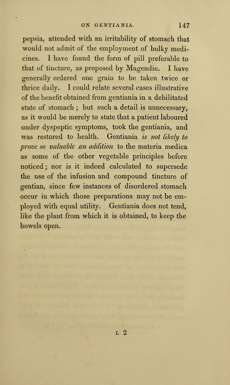 pepsia, attended with an irritability of stomach that would not admit of the employment of bulky medi- cines. 1 have found the form of pill preferable to that of tincture, as proposed by Magendie. I have generally ordered one grain to be taken twice or thrice daily. I could relate several cases illustrative of the benefit obtained from gentiania in a debilitated state of stomach ; but such a detail is unnecessary, as it would be merely to state that a patient laboured under dyspeptic symptoms, took the gentiania, and was restored to health. Gentiania is not likely to prove so valuable an addition to the materia medica as some of the other vegetable principles before noticed; nor is it indeed calculated to supersede the use of the infusion and compound tincture of gentian, since few instances of disordered stomach occur in which those preparations may not be em- ployed with equal utility. Gentiania does not tend, like the plant from which it is obtained, to keep the bowels open. L 2
