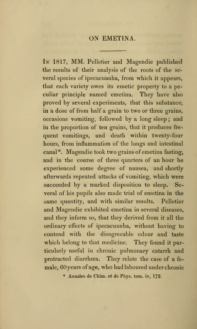 In 1817, MM. Pelletier and Magendie published the results of their analysis of the roots of the se- veral species of ipecacuanha, from which it appears, that each variety owes its emetic property to a pe- culiar principle named emetina. They have also proved by several experiments, that this substance, in a dose of from half a grain to two or three grains, occasions vomiting, followed by a long sleep; and in the proportion of ten grains, that it produces fre- quent vomitings, and death within twenty-four hours, from inflammation of the lungs and intestinal canal*. Magendie took two grains of emetina fasting, and in the course of three quarters of an hour he experienced some degree of nausea, and shortly afterwards repeated attacks of vomiting, which were succeeded by a marked disposition to sleep. Se- veral of his pupils also made trial of emetina in the bame quantity, and with similar results. Pelletier and Magendie exhibited emetina in several diseases, and they inform us, that they derived from it all the ordinary effects of ipecacuanha, without having to contend with the disagreeable odour and taste which belong to that medicine. They found it par- ticularly useful in chronic pulmonary catarrh and protracted diarrhoea. They relate the case of a fe- male, 60 years of age, who had laboured under chronic * Annates de Chim. et de Phys. torn, iv, 172.