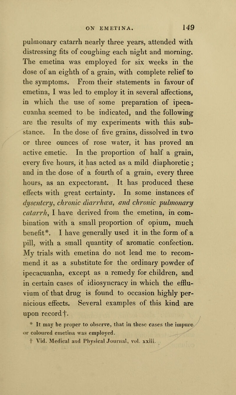 pulmonary catarrh nearly three years, attended with distressing fits of coughing each night and morning. The emetina was employed for six weeks in the dose of an eighth of a grain, with complete relief to the symptoms. From their statements in favour of emetina, I was led to employ it in several affections, in which the use of some preparation of ipeca- cuanha seemed to be indicated, and the following are the results of my experiments with this sub- stance. In the dose of five grains, dissolved in tAVO or three ounces of rose water, it has proved an active emetic. In the proportion of half a grain, every five hours, it has acted as a mild diaphoretic ; and in the dose of a fourth of a grain, every three hours, as an expectorant. It has produced these effects with great certainty. In some instances of dysentery^ chronic cUarrhcea, and chronic pulmonary catarrh, I have derived from the emetina, in com- bination with a small proportion of opium, much benefit*. I have generally used it in the form of a pill, with a small quantity of aromatic confection. My trials with emetina do not lead me to recom- mend it as a substitute for the ordinary powder of ipecacuanha, except as a remedy for children, and in certain cases of idiosyncracy in which the efliu- vium of that drug is found to occasion highly per- nicious effects. Several examples of this kind are upon record t- * It may be proper to observe, that in these cases the impure or coloiu*ed emetina was employed. t Vid. Medical and Physical Jouriia!, vol. xxlii.