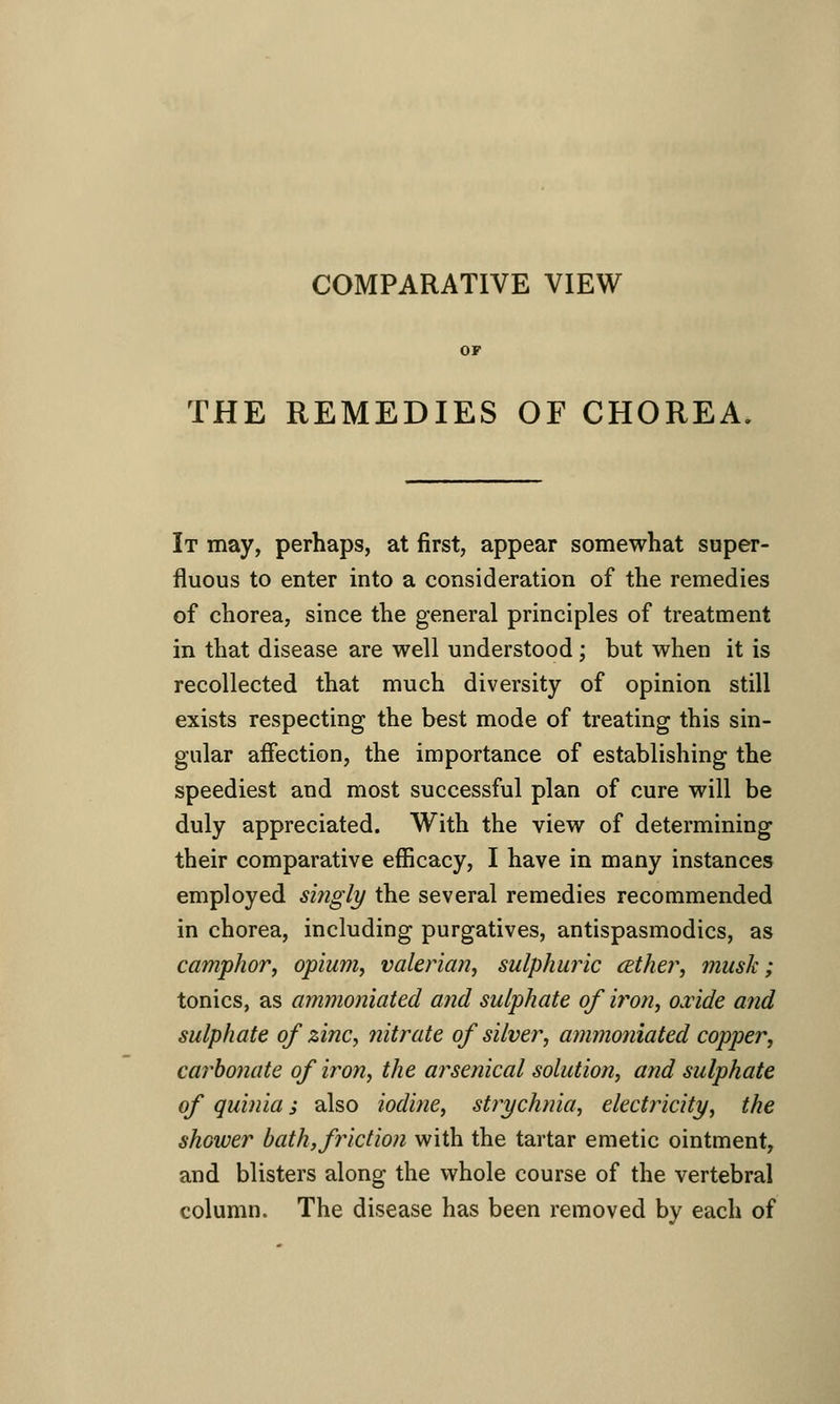 COMPARATIVE VIEW THE REMEDIES OF CHOREA. It may, perhaps, at first, appear somewhat super- fluous to enter into a consideration of the remedies of chorea, since the general principles of treatment in that disease are well understood; but when it is recollected that much diversity of opinion still exists respecting the best mode of treating this sin- gular aifection, the importance of establishing the speediest and most successful plan of cure will be duly appreciated. With the view of determining their comparative efficacy, I have in many instances employed singly the several remedies recommended in chorea, including purgatives, antispasmodics, as camphor, opium, valerian, sulphuric (Ether, musk; tonics, as ammoniated and sulphate of iron, cride and sulphate of zinc, jiitrate of silver, ammoniated copper, caj'bonate of iron, the arsenical solution, and sulphate of quinia j also iodine, strychnia, electricity, the shower hath, friction with the tartar emetic ointment, and blisters along the whole course of the vertebral column. The disease has been removed by each of